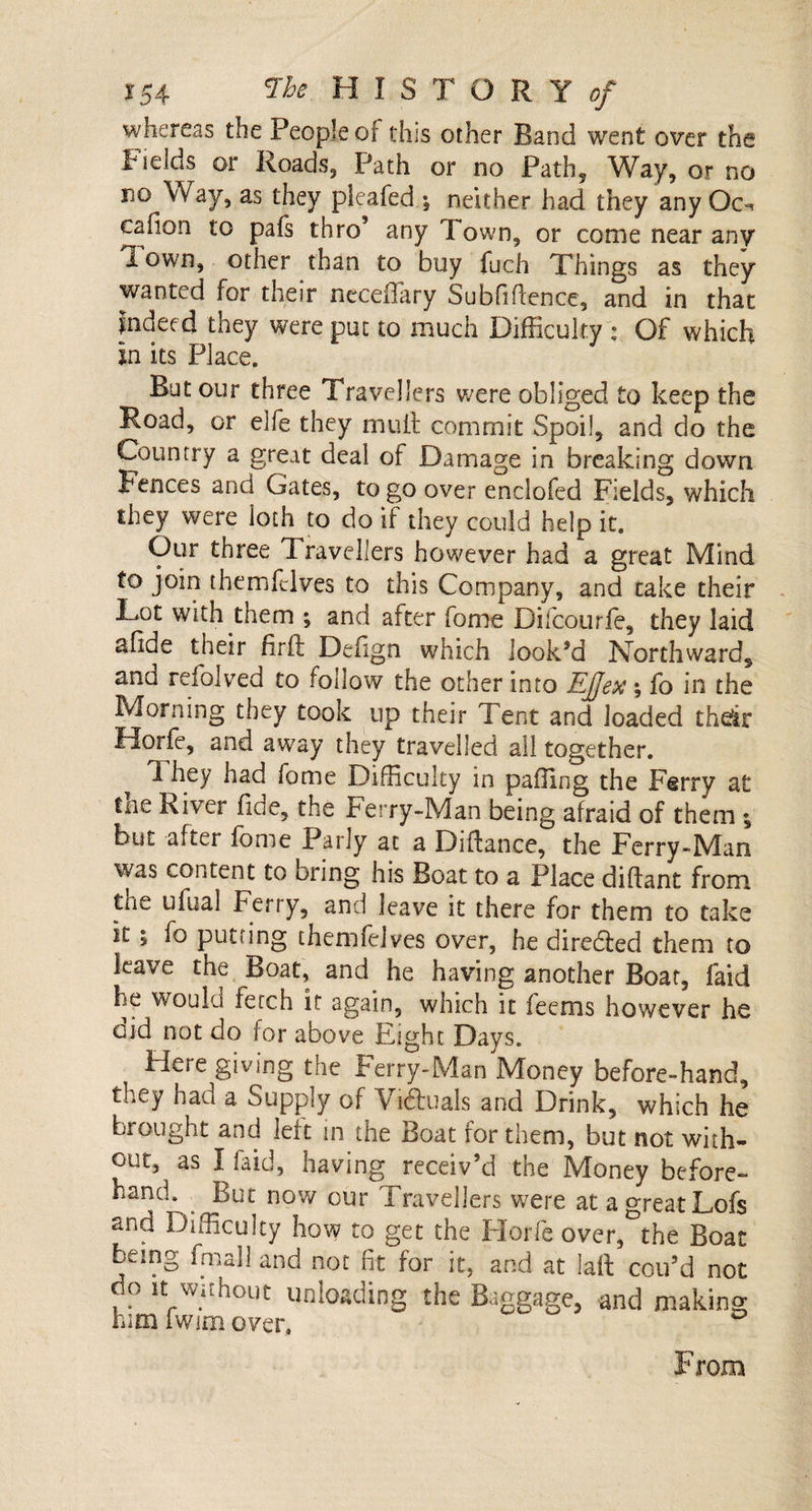 whereas the People or this other Band went over the *»elds or Roads, Path or no Path, Way, or no no Way, as they pieafed •, neither had they any Oo cafion to pafs thro’ any Town, or come near any Town, other than to buy fuch Things as they wanted for their neceffary Subfihence, and in that Indeed they were put to much Difficulty : Of which In its Place. But our three Travellers were obliged to keep the Road, or elfe they mutt commit Spoil, and do the Country a great deal of Damage in breaking down Fences and Gates, to go over enelofed Fields, which they were loth to do if they could help it. Our three Travellers however had a great Mind to join themfclves to this Company, and take their Lot with them ; and after fome Difcourfe, they laid slide their firft Defign which look’d Northward, and refolded to follow the other into EJJex; fo in the Morning they took up their Tent and loaded their Horfe, and away they travelled all together. T hey had fome Difficulty in pafling the Ferry at the River fide, the Ferry-Man being afraid of them ; but after fome Parly at a Difiance, the Ferry-Man was content to bring his Boat to a Place diflant from the ufual Ferry, and leave it there for them to take it ; fo putting themfelves over, he directed them to leave the Boat, and he having another Boar, faid he would fetch it again, wnich it feems however he aid not do for above Eight Days. Here giving the Ferry-Man Money before-hand, they had a Supply of Victuals and Drink, which he brought and ieit in the Boat for them, but not with¬ out, as I faid, having receiv’d the Money before¬ hand. But now our Travellers were at a great Lofs and Difficulty how to get the Florfe over,°the Boat being fmall and not fit for it, and at laft coil’d not do it without unloading the Baggage, and making him fwim over.