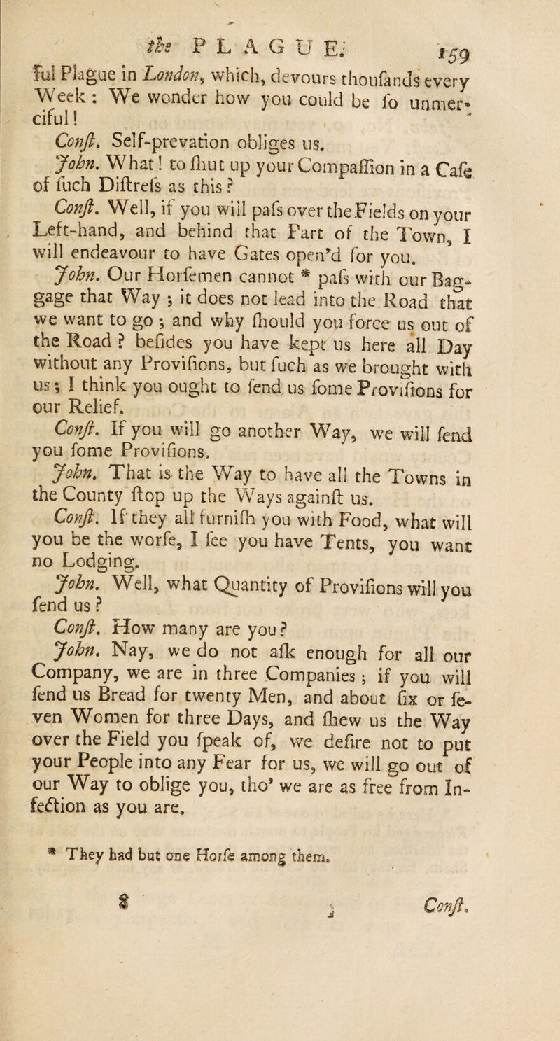 fui Plague in London, which, devours thoufands every Week : We wonder how you could be fo unmer» ciful! Conft. Self-prevation obliges us. John. What! to Unit up your Companion in a Cafe of fuch Diftrefs as this ? Conji. Well, if you will pafs overtheFields on your Left-hand, and behind that Part of the Town, I will endeavour to have Gates open’d for you. John. Our Horfemen cannot * pafs with our Bag¬ gage that Way •, it does not lead into the Road that we want to go -, and why fhould you force us out of the Road ? befides you have kept us here all Day without any Provifions, but fuch as we brought with us; I think you ought to fend us fome Provifions for our Relief. Conji. If you will go another Way, we will fend you fome Provifions, John. That is the Way to have all the Towns in the County flop up the Ways againft us. Conft. If they ail furmfh you with Food, what will you be the worfe, I fee you have Tents, you want no Lodging. John. Well, what Quantity of Provifions will you fend us ? Conft. How many are you? John. Nay, we do not afk enough for all our Company, we are in three Companies; if you will fend us Bread for twenty Men, and about fix or fe- ven Women for three Days, and (hew us the Way over the Field you fpeak of, we defire not to put your People into any Fear for us, we will go out of our Way to oblige you, tho* we are as free from In¬ fection as you are. * They had but one Hoife among them. 4*