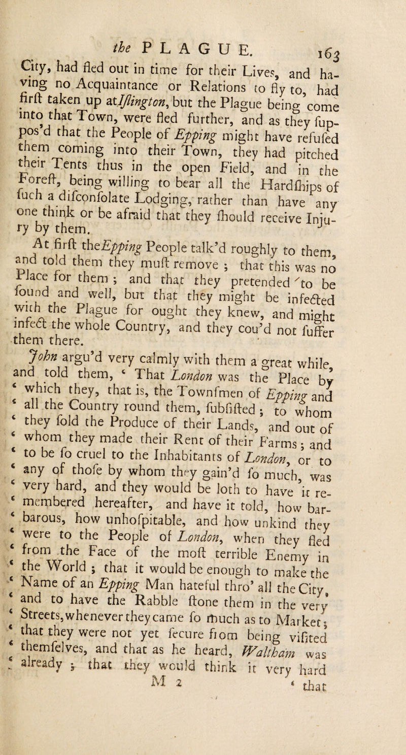 City, had fled out in time for their Lives, and ha¬ ving no Acquaintance or Relations to fly to had . rft ^ken UP atIJlington, but the Plague being’come into that Town, were fled further, and as they fup- pos d that the People of Epping might have refilled them coming into their Town, they had pitched their Tents thus in the open Field,* and in the rorefh, being willing to bear all the Hard Flips of luch a difcpnfolate Lodging, rather than have any one think or be afraid that they fliould receive Jniu~ ry by them. J At firft the Epping People talk’d roughly to them and to id them they muff remove ; that this was no riace for them ; and that they pretended To be found and well, but that they might be infedfed with the Plague for ought they knew, and might inrecc the whole Country, and they cou’d not fuffer them there. John argu’d very calmly with them a great while and told them, c 1 hat London was the Place by which they, that is, the Townfmen of Epping and all the Country round them, fubfifted ; to whom 4 they fold the Produce of their Lands, and out of 4 whom they made their Rent of their Farms • and ‘ t0 be [° cruel t0 the Inhabitants of London, or to * any thole bY wbom they gain’d fo much, was very hard, and they would be loth to have it re- c membered hereafter, and have it told, how bar¬ barous, how unhofpitable, and how unkind they were to the People of London, when they fled from the Face of the moll terrible Enemy in the World ; that it would be enough to make the Name of an Epping Man hateful thro’ all the City and to have the Rabble (tone them in the very ‘ Streets, whenever they came fo much as to Market ! 4 lbat they were not yet fecure fiom being vifited 4 themfelves, and that as he heard, Waltham was - a‘ready v that they would think it very hard ^ 2 * that