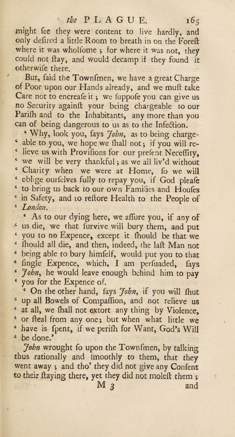 might fee they were content to live hardly, and only defired a little Room to breath in on the Foreft where it was wholfome * for where it was not, they could not flay, and would decamp if they found it otherwife there. But, faid the Townfmen, we have a great Charge of Poor upon our Hands already, and we mtift take Care not to encreafeit; we fuppofe you can give us no Security again!! your being chargeable to our Parifh and to the Inhabitants, any more than you can of being dangerous to us as to the Infe&amp;ion. 6 Why, look you, fays John, as to being charge- 6 able to you, we hope we (hall not; if you will re~ 6 lieve us with Provifions for our prefent Neceftity, c we will be very thankful; as we all liv’d without 4 Charity when we were at Home, fo we will 4 oblige ourfelves fully to repay you, if God pleafe 4 to bring us back to our own Families and Houfes 4 in Safety, and to reftore Health to the People of 4 London. 4 As to our dying here, we aflure you, if any of 4 us die, we that furvive will bury them, and put 4 you to no Expence, except it fhould be that we 4 fhould all die, and then, indeed, the laft Man not 4 being able to bury himfeif, would put you to that 4 (ingle Expence, which, I am perfuaded, fays 4 John* he would leave enough behind him to pay 4 you for the Expence of. 6 On the other hand, fays John, if you will (hut 4 up all Bowels of Companion, and not relieve us 4 at all, we (hall not extort any thing by Violence, 4 or (leal from any one; but when what little we 4 have is fpent, if we perifh for Want, God’s Will 4 be done.’ John wrought fo upon the Townfmen, by talking thus rationally and imoothly to them, that they went away ; and tho’ they did not give any Confent to their flaying there, yet they did not molefl them ; M 3 and