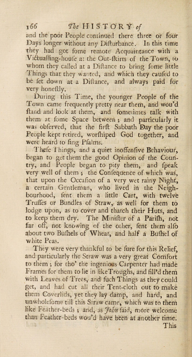 and the poor People continued there three or Four Days longer without any Difturbance. In this time they had got fbtne remote Acquaintance with a Vi£tuall:ing-houfc at the Out-fkirts of the Town, to whom they called at a Diftance to bring fome little Things that they wanted, and which they caufed to be fet down at a Diftance, and always paid for very honeftly. During this Time, the younger People of the Town came frequently pretty near them, and wou’d Hand and look at them, and fometimes talk with them at fome Space between ; and particularly it was obferved, that the firft Sabbath Day the poor People kept retired, worfhiped God together, and were heard to fing Pfalms. Thefe Things, and a quiet inoffenfive Behaviour, began to get them the good Opinion of the Coun¬ try, and People began to pity them, and fpeak very well of them *, the Confequence of which was, that upon the Occafion of a very wet rainy Night, a certain Gentleman, who lived in the Neigh¬ bourhood, lent them a little Cart, with twelve TrufTes or Bundles of Straw, as well for them to lodge upon, as to cover and thatch their Huts, and to keep them dry. The Mmiiter of a Parifh, not far off, not knowing of the other, fent them alfo about two Buftiels of Wheat, and half a Bufhel of white Peas. They were very thankful to be Cure for this Relief, and particularly the Straw was a very great Comfort to them ; for tho5 the ingenious Carpenter had made Frames for them to lie in likeTroughs, and fill’d them with Leaves of Trees, and fuch Things as they could get, and had cut all their Tent-cloth out to make them Coverlids, yet they lay damp, and hard, and unwhoidome till this Straw came, which was to them like Feather-beds % and, as John fa id, more welcome than Feather- beds wou’d have been at another time. This