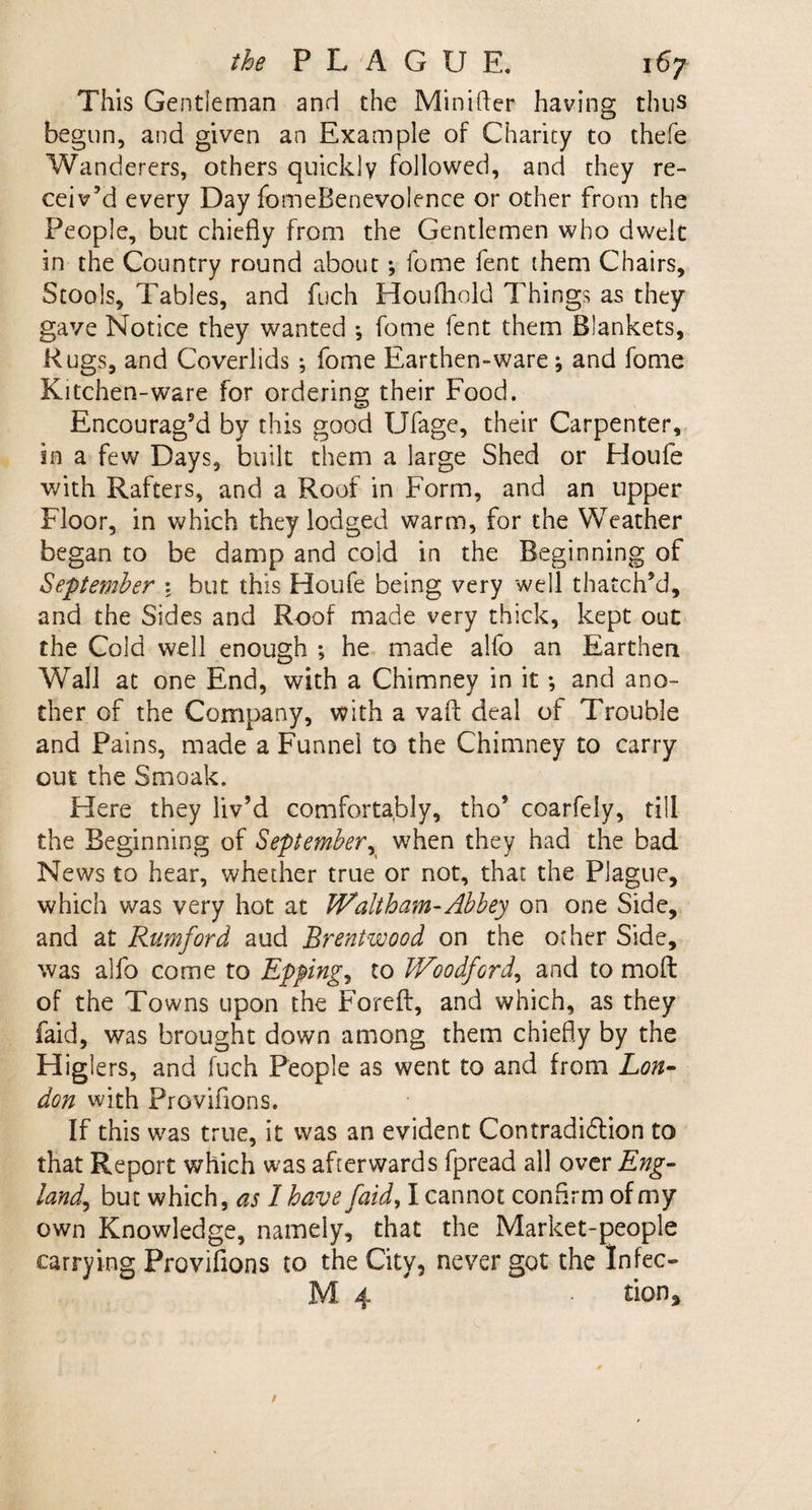 This Gentleman and the Minifter having thus begun, and given an Example of Charity to thefe Wanderers, others quickly followed, and they re¬ ceiv’d every Day fomeBenevolence or other from the People, but chiefly from the Gentlemen who dwelt in the Country round about; fome fent them Chairs, Stools, Tables, and fuch Houfliold Things as they gave Notice they wanted *, fome lent them Blankets, Rugs, and Coverlids ; fome Earthen-ware; and fome Kitchen-ware for ordering their Food. Encourag’d by this good Ufage, their Carpenter, in a few Days, built them a large Shed or Houfe with Rafters, and a Roof in Form, and an upper Floor, in which they lodged warm, for the Weather began to be damp and cold in the Beginning of September : but this Houfe being very well thatch’d, and the Sides and Roof made very thick, kept out the Cold well enough ; he made alfo an Earthen Wall at one End, with a Chimney in it •, and ano¬ ther of the Company, with a vafl: deal of Trouble and Pains, made a Funnel to the Chimney to carry out the Smoak. Here they liv’d comfortably, tho5 coarfely, till the Beginning of September, when they had the bad News to hear, whether true or not, that the Plague, which was very hot at Waltham-Abbey on one Side, and at Rumford aud Brentwood on the other Side, was alfo come to Epping, to Woodford, and to moft of the Towns upon the Forefl:, and which, as they faid, was brought down among them chiefly by the Higiers, and fuch People as went to and from Lon¬ don with Proviflons. If this was true, it was an evident Contradiction to that Report which was afterwards fpread all over Eng¬ land^ but which, as I have faid, I cannot confirm of my own Knowledge, namely, that the Market-people carrying Proviflons to the City, never got the Infec- M 4 tion.