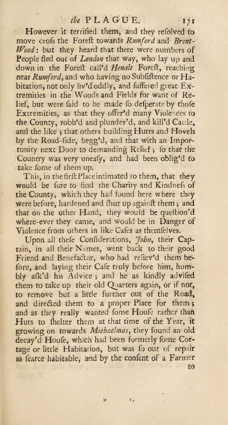 However it terrified them, and they refolved to move crofs the Foreft towards Rumford and Brent- Wood : but they heard that there were numbers of People fled out of London that way, who lay up and down in the Foreft call’d Henalt Foreft, reaching near Rumford, and who having no Subfiftence or Ha¬ bitation, not only Jiv’d oddly, and fuffered great Ex¬ tremities in the Woods and Fields for want of Re¬ lief, but were faid to be made fo defperate by thofe Extremities, as that they offer’d many Violences to the County, robb’d and plunder’d, and kill’d Garde, and the like *, that others building Hutts and Hovels by the Road-fide, begg’d, and that with an Impor¬ tunity next Door to demanding Relief ; fo that the Country was very uneafy, and had been oblig’d to take forme of them up. This, in the firft Place intimated ro them, that they would be fure to find the Charity and Kindnefs of the County, which they had found here where they were before, hardened and fhuc up againft them •, and that on the other Hand, they would be queftion’d where-ever they came, and would be in Danger of Violence from others in like Cafes as themfelves. Upon all thefe Confiderations, John^ their Cap¬ tain, in all their Names, went back to their good Friend and Benefadlor, who had reliev’d them be¬ fore, and laying their Cafe truly before him, hum¬ bly afk’d his Advice ; and he as kindly advifed them to take up their old Quarters again, or if not, to remove but a little further out of the Road, and dire&amp;ed them to a proper Place for them; and as they really wanted fome Houfe rather than Huts to ihelter them at that time of the Year, it growing on towards Michaelmas, they found an old decay’d Houfe, which had been formerly fome Cot¬ tage or little Habitation, but was fo out of repair as fcarce habitable, and by the confent of a Farmer to