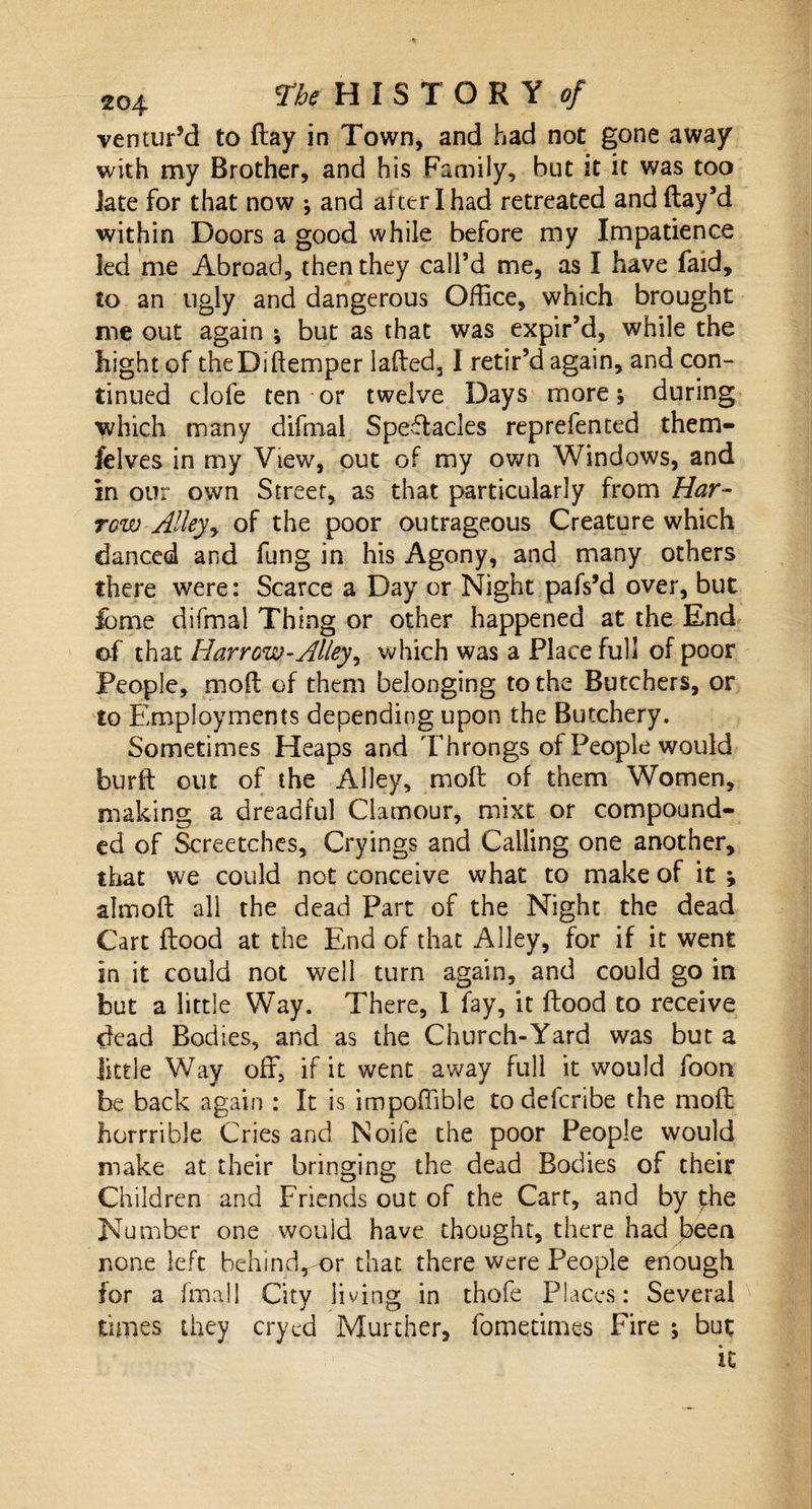 ventur’d to flay in Town, and had not gone away with my Brother, and his Family, but it it was too Jate for that now ; and after I had retreated and flay’d within Doors a good while before my Impatience led me Abroad, then they call’d me, as I have faid, to an ugly and dangerous Office, which brought me out again ; but as that was expir’d, while the hight of theDiftemper iafled, I retir’d again, and con¬ tinued clofe ten or twelve Days more; during which many difmal Spectacles reprefented them- felves in my View, out of my own Windows, and in our own Street, as that particularly from Har¬ row Alley y of the poor outrageous Creature which danced and fung in his Agony, and many others there were: Scarce a Day or Night pafs’d over, but feme difmal Thing or other happened at the End of that Harrow-Alley, which was a Place full of poor People, mofl of them belonging to the Butchers, or to Employments depending upon the Butchery. Sometimes Heaps and Throngs of People would burfl out of the Alley, mofl of them Women, making a dreadful Clamour, mixt or compound¬ ed of Screetches, Cryings and Calling one another, that we could not conceive what to make of it ; almofl all the dead Part of the Night the dead Cart flood at the End of that Alley, for if it went in it could not well turn again, and could go in but a little Way. There, 1 fay, it flood to receive dead Bodies, and as the Church-Yard was but a little Way off, if it went away full it would foon be back again : It is impoffible to defcribe the mofl horrrible Cries and Noife the poor People would make at their bringing the dead Bodies of their Children and Friends out of the Cart, and by jthe Number one would have thought, there had been none left hehind,mr that there were People enough for a finall City living in thofe Places: Several times they cryed Murcher, fomedmes Fire ; but it