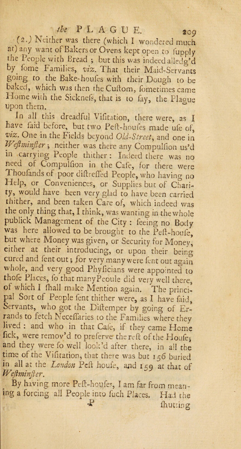 (2.) Neither was there (which I wondered much at) any want of Bakers or Ovens kept open to fupply the People with Bread ; but this was indeed alledg’d by. feme Families, viz. That their Maid-Servants going to the Bake-houfes with their Dough to be baked, which was then fheCultom, lometimes came Home with the Sicknefs, that is to fay, the Plague upon them. In all this dreadful Vifitation, there were, as I have faid before, but two Peft-houfes made ufe of, viz. One in the Fields beyond Old-Street, and one in Weftminfier; neither was there any Compuifion us’d in carrying People thither: Indeed there was no need oi Compuifion in the Cafe, lor there were Thoufands of poor diftreffed People, who having no Help, or Conveniences, or Supplies but of Chari¬ ty, would have been very glad to have been carried thither, and been taken Care of, which indeed was the only thing that, I think, was wanting in the whole publick Management of the City : feeing no Body was here allowed to be brought to the PelThoufe, but where Money was given, or Security for Money] either at their introducing, or upon' their being cured and fent out; for very many were lent out again whole, and very good Phyficians were appointed to thofe Places, fo that manyPeoule did very well there, of which I fliall make Mention again. The princi¬ pal Sort of People fent thither were, as I have faid. Servants, who got the Didem per by going of Er¬ rands to fetch Neceflaries to the Families wTere they lived : and who in that Caie, if they came Home lick, were remov’d to preferve the reft of the Houfe* and they were fo well look’d after there, in all the time of the Vifitation, that there was but 156 buried in ail at the London Pc ft houfe, and 159 at that of Wiflminfter. By having more Peft-houfe?, I am far from mean¬ ing a forcing all People into fuch Places. Had the ■£* Quitting