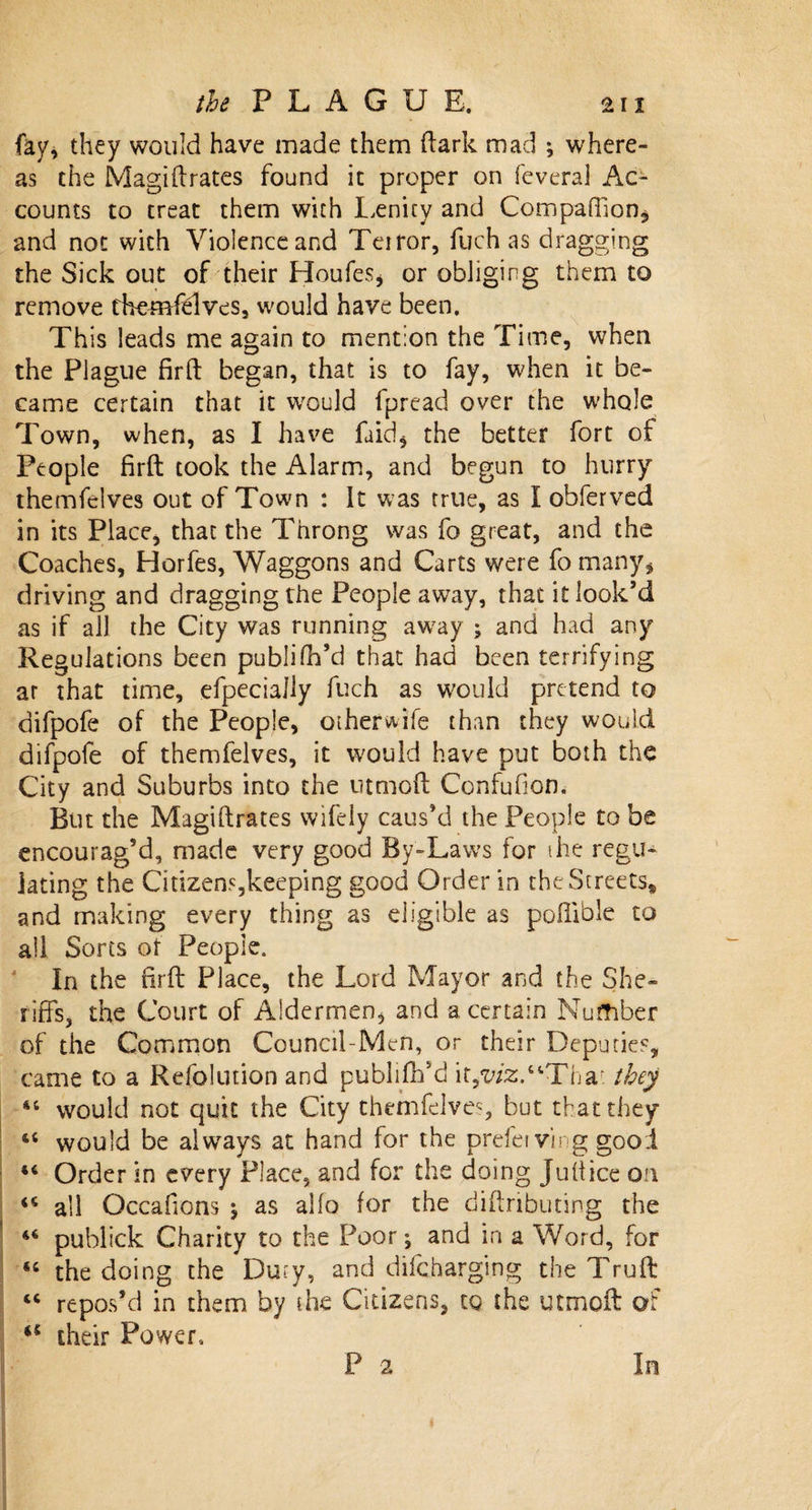 fay, they would have made them (lark mad ; where¬ as the Magiftrates found it proper on feveraj Ac¬ counts to treat them with Lenity and Companion* and not with Violence and Teiror, fuch as dragging the Sick out of their Houfes* or obliging them to remove themfelves, would have been. This leads me again to mention the Time, when the Plague firft began, that is to fay, when it be¬ came certain that it would fpread over the whole Town, when, as I have faid* the better fort of People firft took the Alarm, and begun to hurry themfelves out of Town : It was true, as I obferved in its Place, that the Throng was fo great, and the Coaches, Horfes, Waggons and Carts were fo many* driving and dragging the People away, that it look’d as if all the City was running away ; and had any Regulations been publifil’d that had been terrifying ar that time, efpeciaJly fuch as would pretend to difpofe of the People, otherwife than they would difpofe of themfelves, it would have put both the City and Suburbs into the utmoft Confufion. But the Magiftrates wifely caus’d the People to be encourag’d, made very good By-Laws for the regu¬ lating the Cidzens,keeping good Order in the Streets* and making every thing as eligible as pofiible to all Sorts of People. In the firft Place, the Lord Mayor and the She¬ riffs, the Court of Aldermen, and a certain Number of the Common Council-Men, or their Deputies, came to a Refolution and publiftfd it*w*2:.“Thar. they 44 would not quit the City themfelves, but that they 44 would be always at hand for the prefei ving good 44 Order in every Place, and for the doing Jullice on 44 all Occafions \ as alfo (or the diftnbuting the 44 publick Charity to the Poor; and in a Word, for 44 the doing the Duty, and difcharging the Truft 44 repos’d in them by the Citizens, to the utmoft of iC their Power, P 2 In