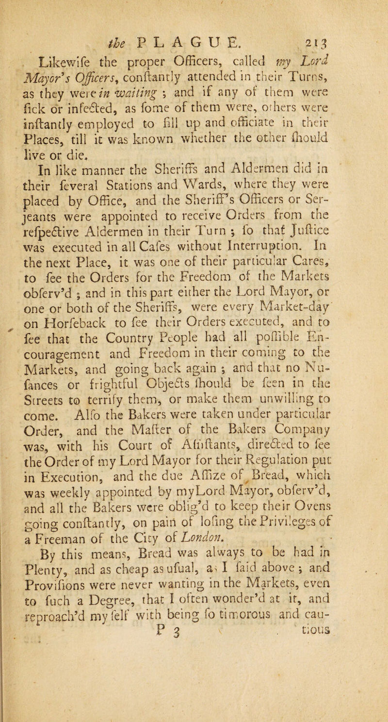 Likewife the proper Officers, called my Lord Mayor's Officers, conkantly attended in their Turns, as they wertin waiting *, and if any of them were fick or infedted, as fome of them were, orhers were inftantly employed to fill up and officiate in their Places, till it was known whether the other ffiould live or die. In like manner the Sheriffs and Aldermen did in their feveral Stations and Wards, where they were placed by Office, and the Sheriff’s Officers or Ser¬ jeants were appointed to receive Orders from the refpedlive Aldermen in their Turn *, io thaf Jufttce was executed in all Gales without Interruption. In the next Place, it was one of their particular Cares, to fee the Orders for the Freedom of the Markets obferv’d ; and in this part either the Lord Mayor, or one or both of the Sheriffs, were every Market-day on Horfeback to fee their Orders executed, and to fee that the Country People had all poffible En¬ couragement and Freedom in their coming to the Markets, and going back again and that no Nu- fances or frightful Objects Ihoulci be feen in the Streets to terrify them, or make them unwilling to come. Alfo the Bakers were taken under particular Order, and the Maker of the Bakers Company was, with his Court of Affiftants, dire&amp;ed to fee the Order of my Lord Mayor for their Regulation pin; in Execution, and the due Affize of Bread, which was weekly appointed by myLord Mayor, obferv’d, and all the Bakers were oblig’d to keep their Ovens going conftantiy, on pain of lofing the Privileges of a Freeman of the City of London. _ • By this means. Bread was always to be had in Plenty, and as cheap asufual, a^ I faid above ; and Provifions were never wanting in the Markets, even to fuch a Degree, that I often wonder’d at if, and reproach’d myfelf with being fo timorous and cau- P q v . tious