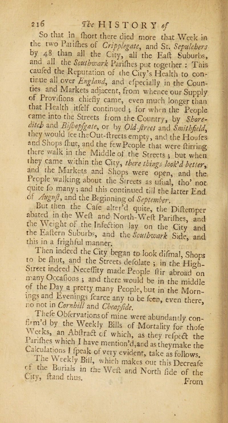 2 16 The H I S T O R Y $j co that in fhort there died more that Week in tnc two Paiifhes of Crippiegate, and Sr. Sepulchers by 48 tnan all the City, all the Eaft Suburbs, and all the Southwark Parishes put together 1 This caufed the Reputation of the City’s Health to con¬ tinue ali over England, and efpecially in the Coun¬ ties and Markets adjacent, from whence our Supply of Provifions. chiefly came, even much longer than that iiealth itfelr continued ; for when the People came into the Streets from the Country, by Shore¬ ditch and Bijhopjgate^ or by Old-fireet and Smithfold, tney^vvoulo lee theOut-ftreets empty, and the Houfcs and chops Rut, and the fewPeople that were ftirring tjii.ic walie in the Middle of the Streets ; but when they came within the City, there things look'd better^ ana the Markets and Shops were open, and the People walking about the Streets as ufual, tho’ not quite fo many 5 and this continued till the latter End Oi Augufo and the Beginning of September. but then the Cafe alter’d quite, the Diftemper abated in the Weft and North-Weft Parifhes and the Weight or the Infection lay on the City and the Eaftern Suburbs, and the Southwark Side and this in a frighful manner. I wen indeed the City began to lookdifmal, Shops to oe inut, and the Streets defokte ; in the Hio-'h- Street indeed Neceffity made People fiir abroad°on many CXcafions 5 and there would be in the middle of the Day a pretty many People, but in the Morn¬ ings and Evenings fcarce any to be feen, even there no not m Cornhill and Cbeapfide. ’ - T.i!eje VbftTyationsof mine were abundantly con- hrnrdby the Weekly Bills of Mortality for thofe venes, anAbftradcf which, as they relpecl the - arilhes which I have mention’d,and as theymake the C^ahations I ipeak of very evident, take as follows. , t eek,:y Bl‘!’ whlfh makes out this Decreafe 0 ic buriais in the Weft and North fide of the City, itand thus. r