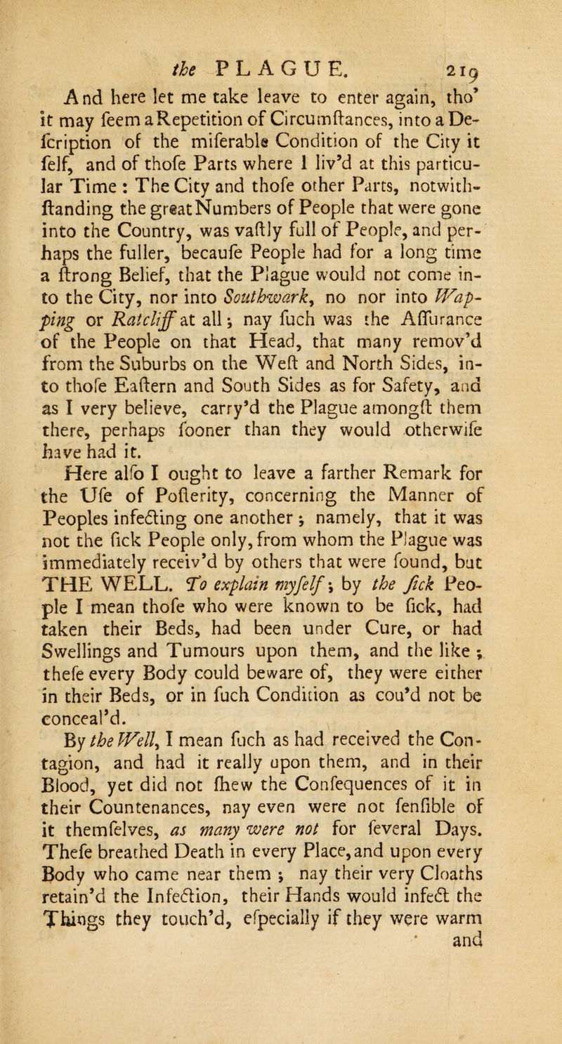 And here let me take leave to enter again, tho’ It may feem aRepetition of Circum(lances, into a De- fcription of the miferable Condition of the City it felf, and of thofe Parts where 1 liv’d at this particu¬ lar Time : The City and thofe other Parts, notwith- llanding the great Numbers of People that were gone into the Country, was vaftly full of People, and per¬ haps the fuller, becaufe People had for a long time a ftrong Belief, that the Plague would not come in¬ to the City, nor into Southwark, no nor into Wap- ping or Ratcliff at alL nay fuch was the AfTurance of the People on that Head, that many remov’d from the Suburbs on the Weft and North Sides, in¬ to thofe Eaftern and South Sides as for Safety, ana as I very believe, carry’d the Plague amongft them there, perhaps fooner than they would otherwife have had it. Here alfo I ought to leave a farther Remark for the Ufe of Poflerity, concerning the Manner of Peoples infecting one another ; namely, that it was not the Tick People only, from whom the Plague was Immediately receiv’d by others that were found, but THE WELL, jto explain myfelf *, by the fick Peo¬ ple I mean thofe who were known to be fick, had taken their Beds, had been under Cure, or had Swellings and Tumours upon them, and the like *, thefe every Body could beware of, they were either in their Beds, or in fuch Condition as cou’d not be conceal’d. By tbeJVell) I mean fuch as had received the Con¬ tagion, and had it really upon them, and in their Blood, yet did not fhew the Confequences of it in their Countenances, nay even were not fenfible of it themfelves, as many were not for feveral Days. Thefe breathed Death in every Place, and upon every Body who came near them ; nay their very Cloaths retain’d the Infeflion, their Hands would infecft: the Things they touch’d, efpecially if they were warm