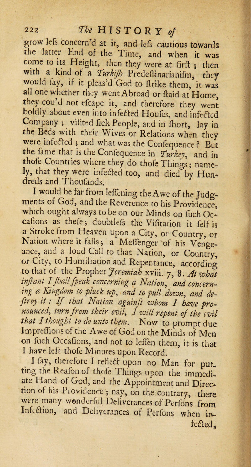 grow lefs concern’d at it, and lefs cautious towards the latter End of the Time, and when it was come to its Height, than they were at fir ft ; then with a kind of a Turkijh Predeftinariarnfm, they wouid lay, if it pleas d God to ftrike them, it was all one whether they went Abroad or (laid at Home* they cou’d not efcape it, and therefore they went boldly about even into infefted Houfes, and infe&amp;ed Company ; vifited fick People, and in fhort, lay in the Beds with their Wives or Relations when they were infe&amp;ed ; and what was the Confequence ? But the fame that is the Confequence in Turkey, and in thofe Count! les where they do thofe d hings \ name¬ ly, that they were infe&amp;ed too, and died°by Hun¬ dreds and Thoufands. I would-be far from leffening the Awe of the Judg¬ ments of God, and the Reverence to his Providence, which ought always to be on our Minds on fuch Oc- cafions as thefe; doubtlefs the Vifitation it felf is a Stroke from Heaven upon a City, or Country, or Nation where it falls-, a Mefienger of his Venge¬ ance, and a loud Cad to that Nation, or Country, or City, to Humiliation and Repentance, according to that of the Prophet Jeremiah xviii. 7, 8. At what in ft ant ± ftoallftpeak concerning a Nation, and concern¬ ing a Kingdom to pluck up, and to pull down, and de- ftroy it .* If that Nation againft whom I have pro¬ nounced, turn from their evil, 1 will repent of the evil that I thought to do unto them. Now to prompt due Impreffions of the Awe of God on the Minds of Men on fuch Qccafions, and not to leffen them, it is that I have left thofe Minutes upon Record. I fay, therefore I refleft upon no Man for put¬ ting the Reafonof thofe Things upon the immedi¬ ate Hand of God, and the Appointment and Direc¬ tion of his Providence nay, on the contrary, there were many wonderful Deliverances of Perfons from Infeftion, and Deliverances of Perfons when in¬ fected.