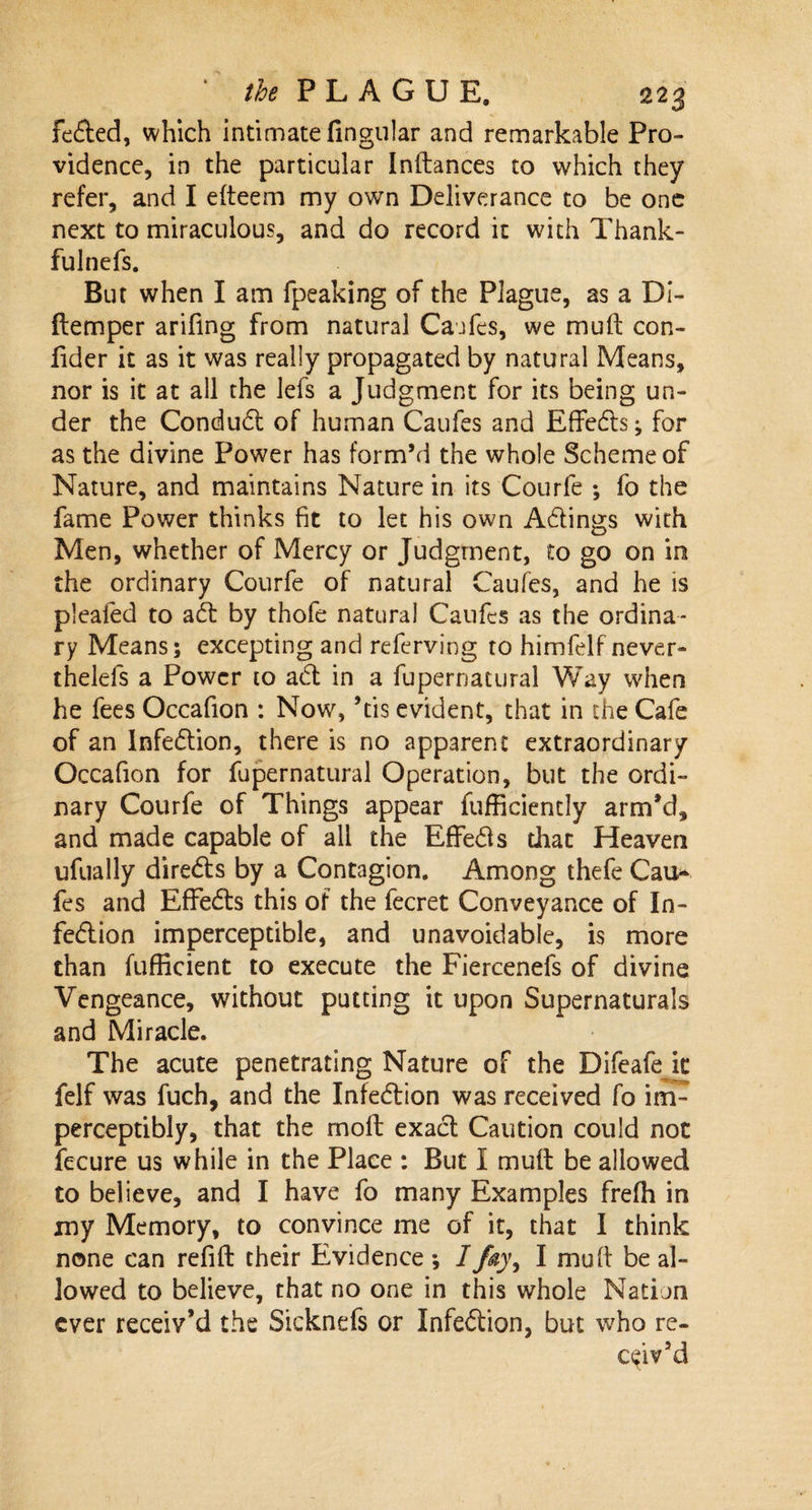 fedted, which intimate Angular and remarkable Pro¬ vidence, in the particular Inltances to which they refer, and I elteem my own Deliverance to be one next to miraculous, and do record it with Thank- fulnefs. But when I am fpeaking of the Plague, as a Di- ftemper arifing from natural Caufes, we mult con- Ader it as it was really propagated by natural Means, nor is it at all the lefs a Judgment for its being un¬ der the Condudt of human Caufes and Effedts; for as the divine Power has form’d the whole Scheme of Nature, and maintains Nature in its Courfe ; fo the fame Power thinks fit to let his own Adtings with Men, whether of Mercy or Judgment, to go on in the ordinary Courfe of natural Caufes, and he is pleated to adt by thofe natural Caufes as the ordina¬ ry Means; excepting and referving to himfelf never- thelefs a Power to adt in a fupernatural Way when he fees Occafion : Now, ’tis evident, that in the Cafe of an Infedtion, there is no apparent extraordinary Occafion for fupernatural Operation, but the ordi¬ nary Courfe of Things appear fufficiently arm'd, and made capable of all the Effedls that Heaven ufually diredts by a Contagion. Among thefe Cai&gt; fes and Effedts this of the fecret Conveyance of In¬ fedtion imperceptible, and unavoidable, is more than fufficient to execute the Fiercenefs of divine Vengeance, without putting it upon Supernaturals and Miracle. The acute penetrating Nature of the Difeafe it felf was fuch, and the Infedtion was received fo im¬ perceptibly, that the molt exact Caution could not fecure us while in the Place : But I mult be allowed to believe, and I have fo many Examples frelh in my Memory, to convince me of it, that I think none can refill their Evidence ; I fay, I mult be al¬ lowed to believe, that no one in this whole Nation ever receiv’d the Sicknefs or Infedtion, but who re¬ ceiv’d