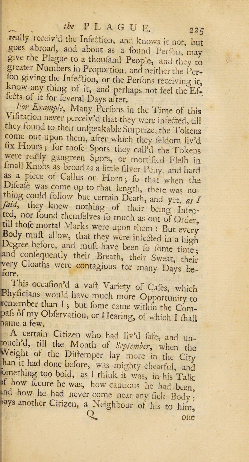 _ the P I- A G U E. 22^ really receiv’d die Infedion, and knows it not, but goes abroad, and about as a found PeiTon, may give the Plague to a thoufand People, and they to gi eater Numbers in Proportion, and neither the 1 V-r- jon giving the Infection, or the Perfons receiving it, know any thing of it, and perhaps not feel the°Ef- rects of it for feveral Days alter. Example, Many Perfons in the Time of this V lhtation never perceiv’d that they were infefted, till they found to their unfpeakable Surprize, the Tokens corrK out upon them, after which they feldom liv’d iix It.ours ; for thofe Spots they call’d the Tokens were realiy gangreen Spots, or mortified Flefh in Imail Knobs as broad as a little filver Peny , and hard as a piece of Callus or Horn; fo that when the Diieafe was come up to that length, there was no- th|iig cou.d rouow but certain Death, and v^t as / Jatd, they knew nothing of their beino- fnfec. te.,’ nor found themfelves fo much as out of Order till thofe mortal Marks were upon them : But every iiooy muft allow, that they were infeded in a hiofo jDegree before, and muft have been fo fomc time- and conlequently their Breath, their Sweat, their very Cloaths were contagious for many Days be- Hus occafion’d a vaft Variety of Cafes, which Irhyficians would nave much more Opportunity to remember than I; but fome came within the Com- pals of my Obfervation, or Hearing, of which I ihall name a few. A certain Citizen who had liv’d fafe, and un- ^ouch d, till the Month of September, when th-“ •Weight of the Diftemper lay more in the City _ n had done before, was mighty chearful, and lomething too bold, as I think it was, in his Talk d how fecurehewas, how cautious he had been, ud how he had never come near any fick Body • 'ays another Citizen, a Neighbour of his to him.