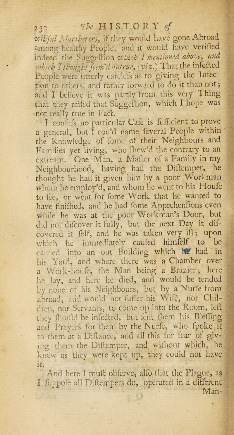 willful M-urtherersr if they would have gone Abroad among healthy People, and it would have verified indeed the Suggeftion which I mentioned above^ and which I thought feemd untrue, [viz.) That the infected. People were utterly carelels as to giving the Infec¬ tion to others, and rather forward to do it than not; and I believe it was partly from this very Thing that they raifed that Suggeftion, which I hope was not really true in Fa£L I confefs no particular Cafe is fufficient to prove a general,, but I cou’d name feveral People within the Knowledge of fome of their Neighbours and Families yet living, who fftew’d the contrary to an extreafn. One Man, a Mafter of a Family in my Neighbourhood, having had the Diftemper, he thought he had it given him by a poor Wort: man whom he employ'd, and whom he went to his Houle to fee, or went for fome Work that he wanted to have fin ikied, and he had fome Apprehendons even while he was at the poor Workman’s Door, but did not difcover it fully, but the next Day it dif- covered it felf, and he was taken very ill; upon which he immediately caufed himfelf to be carried into an out Building which W had in his Yard, and where there was a Chamber over a Work-houfe, the Man being a Brazier; here he lay, and here he died, and would be tended by none of his Neighbours, but by a Nurfe from abroad, and would not fuffer his Wife, nor Chfl-;;I dren, nor Servants, to come up into the Room, left they fhould be infe&amp;ed, but lent them his Blefling and Prayers for them by the Nurfe, who fpoke it to them at a Diftance, and all this for fear of giv¬ ing them the Diftemper, and without which, he knew as they were kept up, they could not have it. - j And here I muft obferve, alfo that the Plague, as I fuppofe all Diftempers do, operated in a different Man-