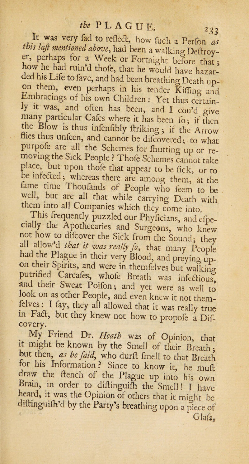 It was very fad to reHeft, how fuch a Perfon as this laft mentioned above, had been a walking Deftrov- er, perhaps for a Week or Fortnight before that; j 7.^^ ruin’d thofe, that he would have hazar¬ ded his Life to fave, and had been breathing Death up¬ on them, even perhaps in his tender Rifling and Embracings of his own Children : Yet thus certain¬ ly it was,. and often has been, and I coil’d crive many particular Cafes where it has been fo; if then the Blow is thus infenfibly ftriking; if the Arrow les thus unfeen, and cannot be difcovered; to what purpofe are all the Schemes for fhutting up or re¬ moving the Sick People? Thofe Schemes cannot take place but upon thofe that appear to be Tick, or to be infected; whereas there are among them, at the lame time Thoufands of People who feem to be well, but are all that while carrying Death with them into all Companies which they come into, . This frequently puzzled our Phyficians, and efpe- cial y the Apothecaries and Surgeons, who knew not how to difcover the Sick from the Sound; they all allow’d that it was really fo, that many People had the Plague in their very Blood, and preying up¬ on their Spirits, and were in themfelves but walking putrified Carcafes, whole Breath was infectious3 and their Sweat Poifon; and yet were as well to -ook on as other People, and even knew it not them¬ felves: I fay, they all allowed that it was really true in BaCt, but they knew not how to propole a Dif- covery. r My Friend Dr. Heath was of Opinion, that it might be known by the Smell of their Breath ; but then, as he /aid, who durfl fmell to that Breath for his Information? Since to know it, he muft draw the flench of the Plague up into his own Brain, in order to diflinguifh the Smell! I have heard, it was the Opinion of others that it might be diftinguifh’d by the Party’s breathing upon a piece of Glafs*