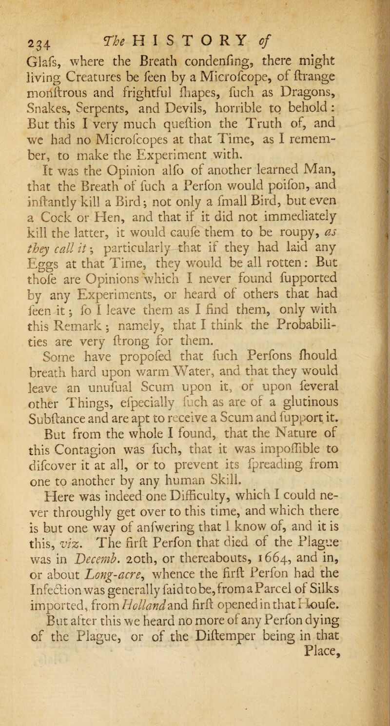 Glafs, where the Breath condenfing, there might living Creatures be feen by a Microfcope, of Arrange morlftrous and frightful fliapes, fuch as Dragons, Snakes, Serpents, and Devils, horrible to behold : But this I very much queftion the Truth of, and we had no Microfcopes at that Time, as I remem¬ ber, to make the Experiment with. It was the Opinion alfo ol another learned Man, that the Breath of fuch a Perion would poifon, and inftantly kill a Bird; not only a fmall Bird, but even a Cock or Hen, and that if it did not immediately kill the latter, it would caufe them to be roupy, as they call it *, particularly that if they had laid any Eggs at that Time, they would be all rotten: But thole are Opinions which I never found fupported by any Experiments, or heard of others that had feen it; fo I leave them as I find them, only with this Remark; namely, that I think the Probabili¬ ties are very Prong for them. Some have propofed that fuch Perfons fhould breath hard upon warm Water, and that they would leave an unufual Scum upon it, or upon feveral other Things, efpecially fuch as are of a glutinous Subftance and are apt to receive a Scum and fupport it. But from the whole I found, that the Nature of this Contagion was fuch, that it was impofiible to difcover it at all, or to prevent its fpreading from one to another by any human Skill, Here was indeed one Difficulty, which I could ne¬ ver throughly get over to this time, and which there is but one way of anfwering that 1 know of, and it is this, viz. The firft Perfon that died of the Plague was in Decemb. 20th, or thereabouts, 1664, and in, or about Long-acre, whence the firft Perfon had the Infection was generally Paid to be, from a Parcel of Silks importedfrom Holland and firft opened in that Houfe. But after this we heard no more of any Perfon dying of the Plague, or of the Diftemper being in that Place,