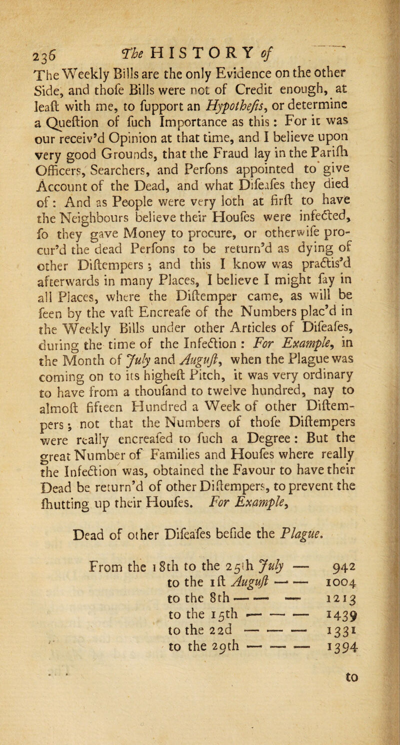 The Weekly Bills are the only Evidence on the other Side, and thofe Bills were not of Credit enough, at lead with me, to fupport an Hypothecs, or determine a Queftion of fuch Importance as this: For it was our receiv’d Opinion at that time, and I believe upon very good Grounds, that the Fraud lay in the Parifh Officers, Searchers, and Ferfons appointed to give Account of the Dead, and what Difeafes they died of: And as People were very loth at firft to have the Neighbours believe their Houfes were infeded, fo they gave Money to procure, or otherwife pro¬ cur’d the dead Perfons to be returned as dying of other Diftcmpers; and this I know was practis'd afterwards in many Places, I believe I might fay in all Places, where the Diftemper came, as will be feen by the vaft Encreafe of the Numbers plac’d in the Weekly Bills under other Articles of Difeafes, during the time of the Infedion : For Example, in the Month of July and Auguft, when the Plague was coming on to its higheft Pitch, it was very ordinary to have from a thoufand to twelve hundred, nay to almoft fifteen Hundred a Week of other Diftem- pers •, not that the Numbers of thofe Diftempers were really encreafed to fuch a Degree : But the great Number of Families and Houfes where really the Infedion was, obtained the Favour to have their Dead be return’d of other Diftempers, to prevent the fhutting up their Houfes. For Example, Dead of other Difeafes befide the Plague. From the i Sth to the 25th July — 942 to the 1 ft Auguft — — 1004 to the 8 th --— — 1213 to the 15th --- — 1439 to the 22d •— —-- 1331 J to the 29th — — — 1394 to