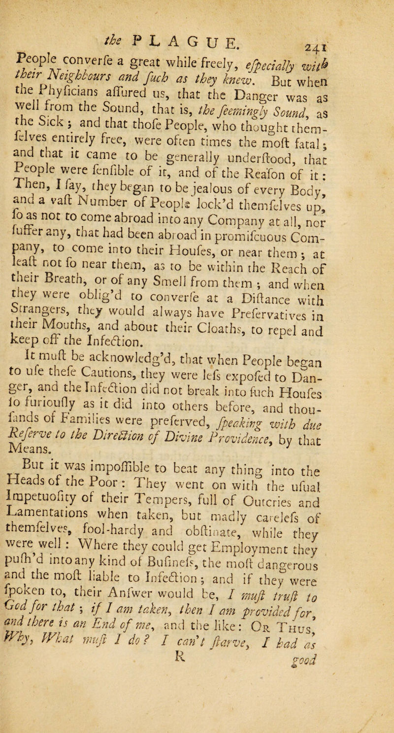 People converfe a great while freely, especially wit&amp; their Neighbours and fuch as they knew. But when the Phyficians affured us, that the Danger was as we]i from the Sound, that is, the feemingly Sound, as the Sick ; and that thofe People, who thought them- Elves entirely free, were often times the moft fatal; and that it came to be generally underflood, that People were fcnfible of it, and of the Rea'fon of it: Then, I fay, they began to be jealous of every Body and a vaft Number of People lock’d themfelves up’ oas not to come abroad into any Company at all, nor utter any, that had been abroad in promifcuous Com¬ pany, to come into their Houfes, or near them; at leak not fo near them, as to be within the Reach of tneir Breath, or of any Smell from them ; and when they were oblig’d to converfe at a Diflance with Strangers, they would always have Prefer vatives in tneir Mouths, and about their Cloaths, to repel and keep off the Infedlion. It mufl be acknowledg’d, that when People began to u*e thefe Cautions, they were lefs expofed to Dan¬ ger, and the In fed ion did not break into Rich Houfes io lurioufly as it did into others before, and thou- finds of families were preferred, Jpeaking with due Referve to troe Direction of Divine Providence, by that Means, 1 But it was impoffible to beat any thing into the Heads of the Poor : They went on with the ufual lmpetuofity of their Tempers, full of Outcries and Lamentations when taken, but madly carelefs of themfelves, fool-hardy and obflinate, while they were well : Where they could get Employment they pufh d into any kind of Bufineft, the moft dangerous and the moft liable to Infedlion ; and if they w7ere fpoken to, their Anfwer would be, I muft trujl to God for that; if / am taken, then 1 am provided for and there is an End of me, and the like: Or Thus5 Why, What muft I do ? I can't ftarve, I had as L good