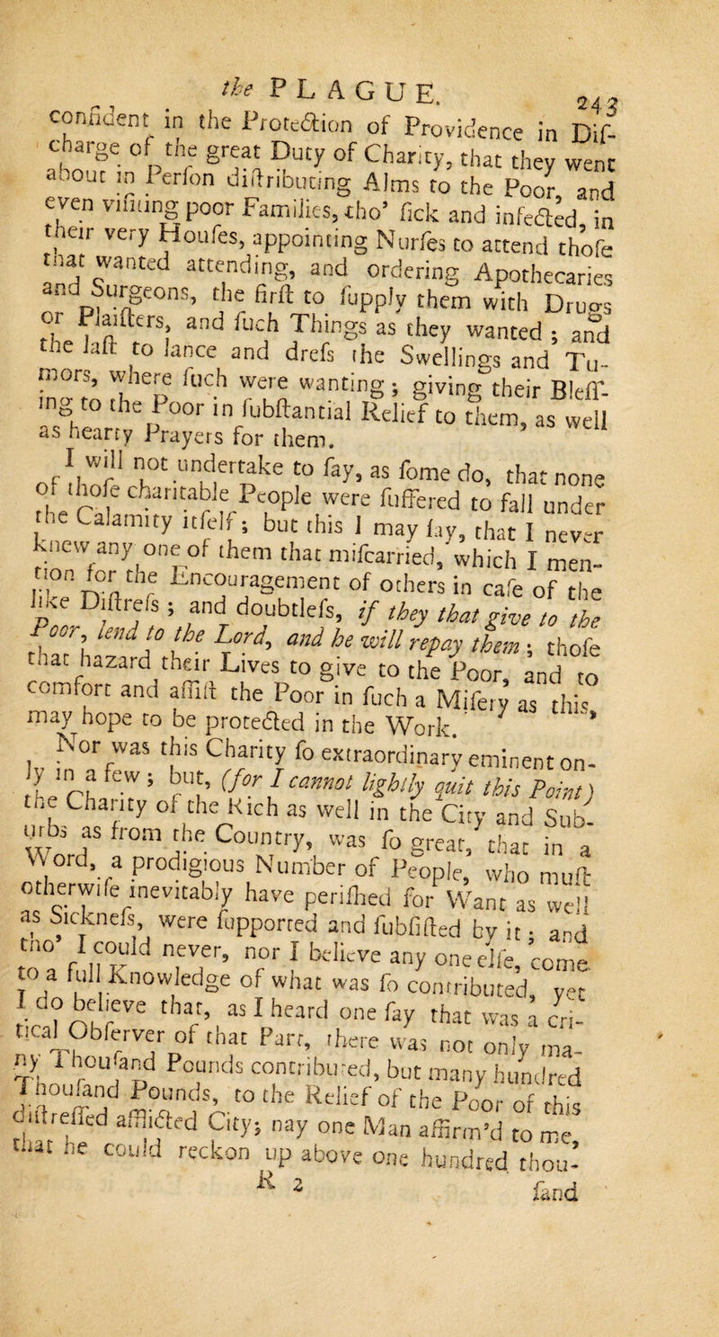 consent in the Protedion of Providence in Dif- oS h p sr'“ « Chm,&gt;’ tk“ «*r ™&gt; tfatjV er on dlftrlbuCing A,ms to the Poor, and ven viming poor Families, tho’ lick and infeded, in their very Houfes, appointing Nurfes to attend thofe mat wanted attending, and ordering Apothecaries nndp^8€°nS’ C}r firft t0 iuPP,y them with Drags r landers, and iuch Things as they wanted ; and the Jaft to lance and drefs rhe Swellings and Tu- ft, Cp fl’Ch 7eur® wanti'ig; giving their Bleff- e&gt;, , he Poor ln iubftantial Relief to them, as well as nearry Prayers for them. I wili not undertake to fay, as feme do, that non- o, ihofe charitable People were fuffered to fall under , Calamity ltfelf; but this I may lay that I nev-r knew any one of them that mifcarried,'which I men- 11 r?nthr Enc®u’1a8enient of others in cafe of the pke D!ftrfs ; ,and doubtlefs, if they that give to the fClle”ic\°rlhe ^ he WUl Tepay them ; thofe t..at hazard their Lives to give to the Poor, and to comfort and aflift the Poor in fuch a Mifery as this may hope to be proteded in the Work. ‘ * lv i!TfW3S tk'S fo extraordinary eminent on- Lchlr7 ' rlf (l°r Cann0t Ughlly iuit tbis ^int) 'f Cha!,ty of the Rich as well in the City and Sub- Word ' fr°m nhe C°UNnTtry’, was fo grear&gt; that in a v\ord a prodigious Number of People, who mull otherwife inevitably have periled for Want as well ,s oicknels were fupporred and fubfifted by it • a-d toa fISK Tf’ T 1 belicVe ’come, t a full knowledge of what was fo contributed, yet loo believe that, as I heard one fay that was l cn- t.cal Obfetvet ot that Parr, there was not only ma. Ti 1 r°U?pd Pc.unds contributed, but many hundred J :i°Um jd Pounds’ to the Relief of the Poor of this diitrefled alluded City; nay one Man affirm’d to me 13t “e C0li!d reckon up above one hundred thou’ R 2 fand