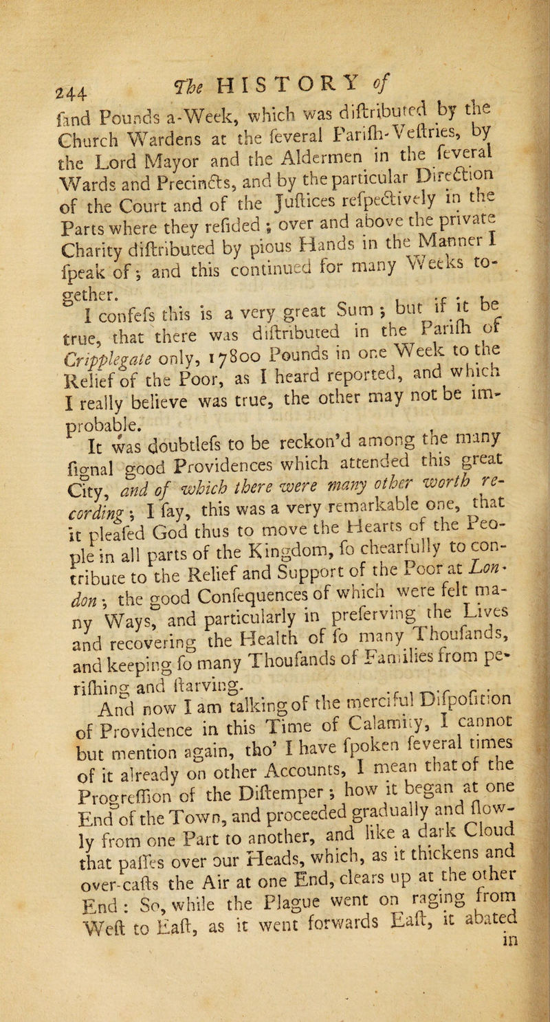 fand Pounds a-Week, which was diftribujed by the Church Wardens at the feveral Parifli-Vettnes, by the Lord Mayor and the Aldermen in the cvera Wards and Precinfts, and by the particular Direction of the Court and of the Juftices refpeiftivTy in t Parts where they refided ; over and above the private Charity diftributed by pious Hands in the Manner 1 fpeak of-, and this continued for many Weeks to- gether. . . I confefs this is a very great Sum ; but if it &amp;c true, that there was diftributed in the 5 anlh of Cripplevate only, 17800 Pounds in one Week to tne Relief of the Poor, as I heard reported, and winch I really believe was true, the other may not be un- probable. , It was doubtlefs to be reckon’d among tne many fio-nal o-ood providences which attended this great Qty, and of which there were many other worth re¬ cording •, I fay, this was a very remarkable one, that it pleafed God thus to move the Hearts of the xeo- ple in all parts of the Kingdom, fo chearfully to con¬ tribute to the Relief and Support of the I oor at Lon¬ don } the good Confequences of which were felt ma¬ ny Ways, and particularly in prefervmg the Lives and recovering the Health of fo many Thoufands, and keeping fo many Thoufands of Families from pc- rifhing and ftarving. f r . And now I am talking of the merciful Difpoution of Providence in this Time of Calami.y, I cannot but mention again, tho’ I have fpoken .evera times of it already on other Accounts, 1 mean mat or the Prooreffion of the Diftemper; how it began at one End of the Town, and proceeded gradually and flow- ]y from one Part to another, and like a dark Cloud that paffes over our Heads, which, as it thickens and over-cafts the Air at one End, clears up at the other End : So, while the Plague went on raging from Weft to Eaft, as it went forwards Eaft, it abated