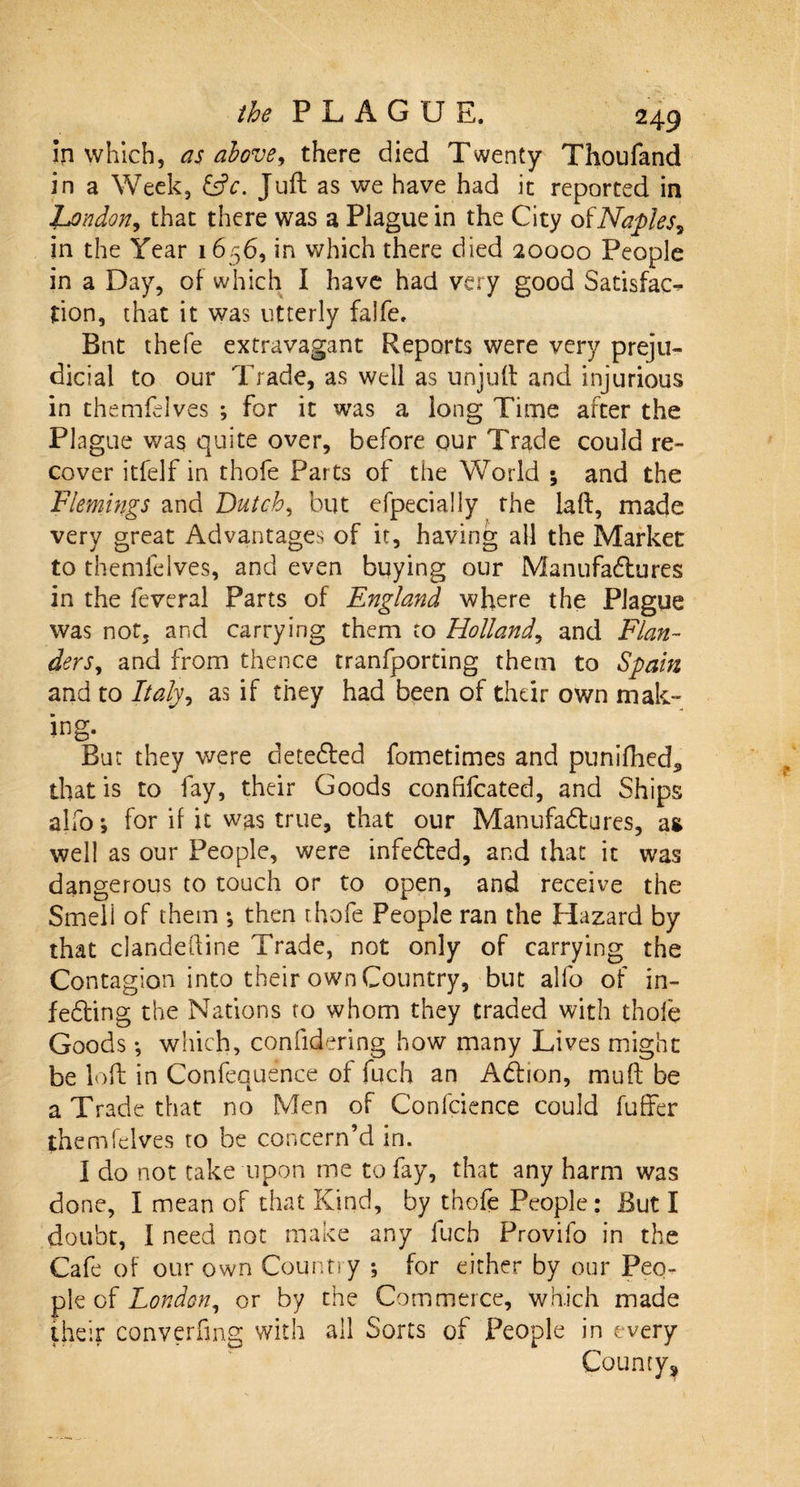 in which, as above, there died Twenty Thoufand in a Week, &amp;c. Juft as we have had it reported in London, that there was a Plague in the City of Naples? in the Year 1656, in which there died 20000 People in a Day, of which I have had very good Satisfac¬ tion, that it was utterly falfe. Bnt thefe extravagant Reports were very preju¬ dicial to our Trade, as well as unjuft and injurious in themfelves ; for it was a long Time after the Plague was quite over, before our Trade could re¬ cover itfelf in thofe Parts of the World ; and the Flemings and Dutch, but efpecially the laft, made very great Advantages of it, having all the Market to themfelves, and even buying our Manufactures in the feveral Parts of England where the Plague was not, and carrying them to Holland, and Flan¬ ders , and from thence tranfporting them to Spain and to Italy, as if they had been of their own mak¬ ing. But they were detected fometimes and punifhed* that is to fay, their Goods confifcated, and Ships alfo; for if it was true, that our Manufactures, as well as our People, were infedted, and that it was dangerous to touch or to open, and receive the Smell of them ; then thofe People ran the Hazard by that clandeftine Trade, not only of carrying the Contagion into their own Country, but alfo of in¬ fecting the Nations to whom they traded with thofe Goods; which, considering how many Lives might be loft in Confequence of fuch an Action, mu ft be a Trade that no Men of Confidence could fuffer themfelves to be concern’d in. I do not take upon me to fay, that any harm was done, I mean of that Kind, by thofe People: But I doubt, I need not make any fuch Provilo in the Cafe of our own Country ; for either by our Peo¬ ple of London, or by the Commerce, which made their converfing with all Sorts of People in every County*