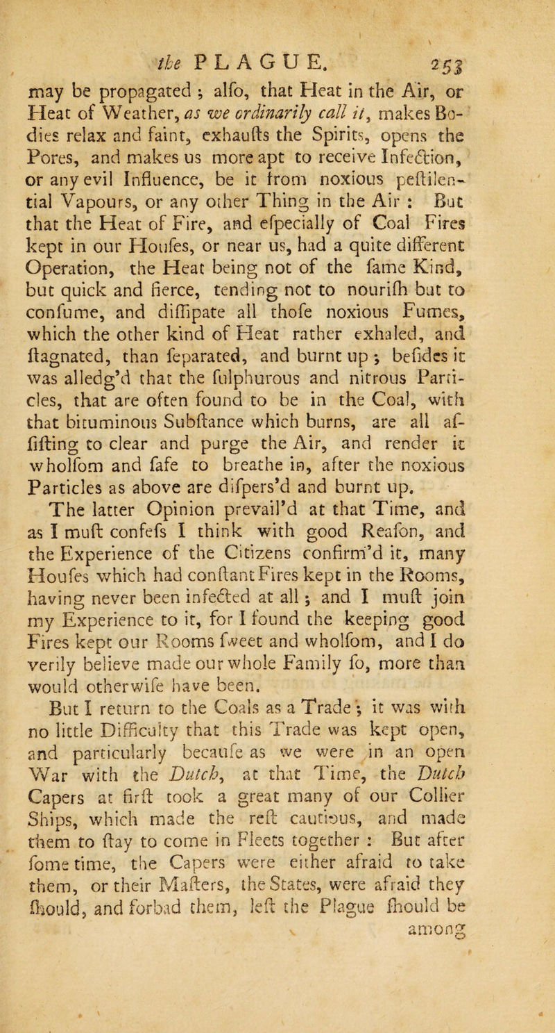 the PL AGO E. 25 j may be propagated ; alfo, that Heat in the Air, or Heat of Weather, as we ordinarily call it, makes Bo¬ dies relax and faint, cxhaufts the Spirits, opens the Pores, and makes us more apt to receive Infedtion, or any evil Influence, be it from noxious peftilen- tial Vapours, or any other Thing in the Air : But that the Heat of Fire, and efpecially of Coal Fires kept in our Houfes, or near us, had a quite different Operation, the Heat being not of the fame Kind, but quick and fierce, tending not to nourifh but to confume, and diffipate all thofe noxious Fumes, which the other kind of Heat rather exhaled, and ftagnated, than feparated, and burnt up *, be fid es it was alledg’d that the fulphurous and nitrous Parti¬ cles, that are often found to be in the Coal, with that bituminous Subfiance which burns, are all af- fifling to dear and purge the Air, and render it wholfom and fafe to breathe in, after the noxious Particles as above are difpers’d and burnt up. The latter Opinion prevail’d at that Time, and as I muft: confefs I think with good Reafon, and the Experience of the Citizens confirm’d it, many Houfes which had conflant Fires kept in the Rooms, having never been infedled at all; and I muft join my Experience to it, for I found the keeping good Fires kept our Rooms Meet and wholfom, and I do verily believe made our whole Family fo, more than would other wife have been. But I return to the Coals as a Trade ; it was with no little Difficulty that this Trade was kept open, and particularly becaufe as we were in an open War with the Dutch, at that Time, the Dutch Capers at firft took a great many of our Collier Ships, which made the reft cautious, and made them to flay to come in Fleets together : But after fome time, the Capers were either afraid to take them, or their Mailers, the States, were afraid they fhould, and forbad them, left the Plague fhould be v among