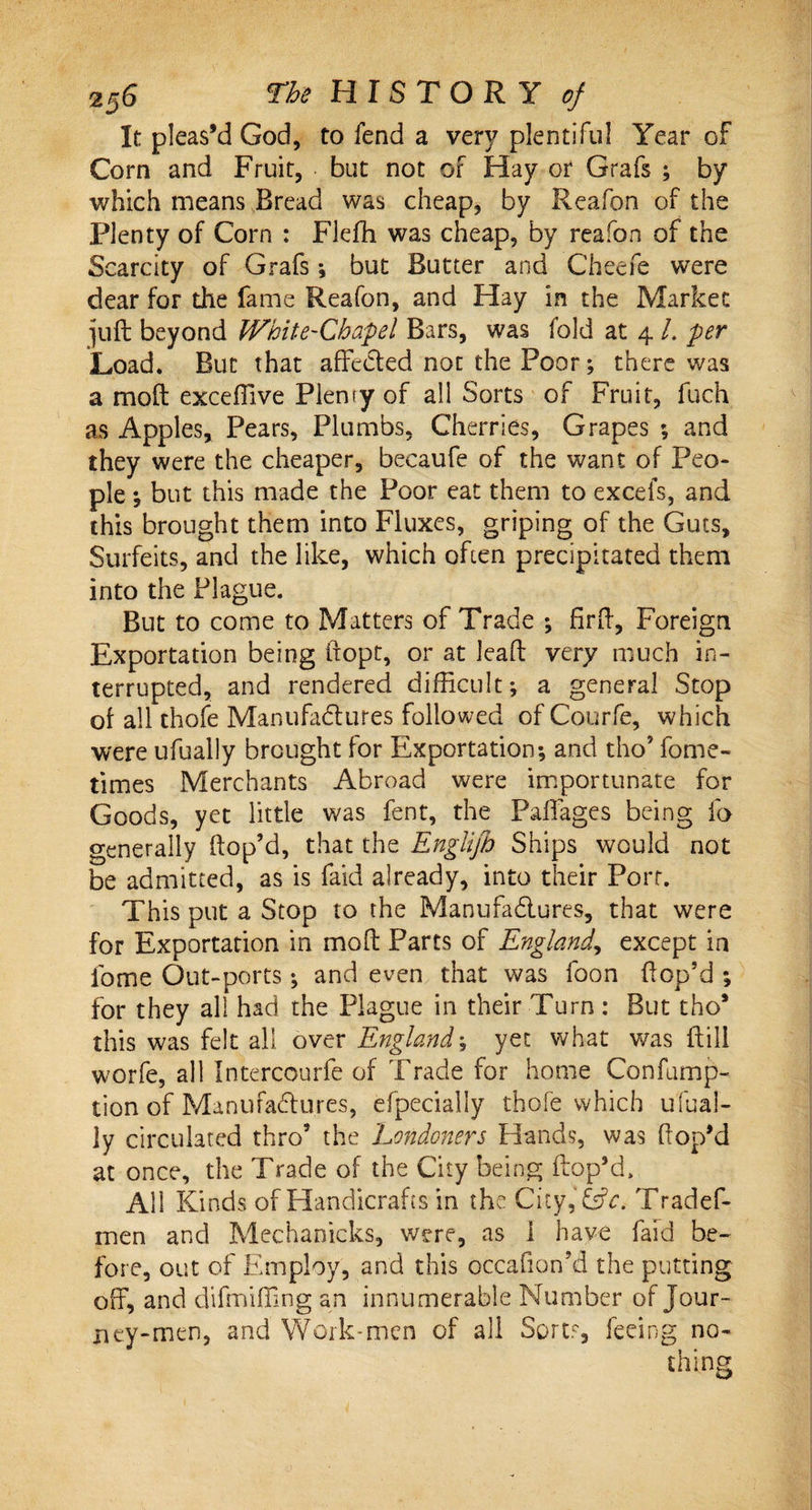 It pleas’d God, to fend a very plentiful Year of Corn and Fruit, but not of Hay or Grafs ; by which means Bread was cheap, by Reafon of the Plenty of Corn : Flefh was cheap, by reafon of the Scarcity of Grafs ; but Butter and Cheefe were dear for the fame Reafon, and Hay in the Market ]uft beyond White-Chapel Bars, was fold at 4 /. per Load. But that affeCted not the Poor; there was a moft excefilve Plenty of all Sorts of Fruit, fuch as Apples, Pears, Plumbs, Cherries, Grapes ; and they were the cheaper, becaufe of the want of Peo¬ ple ; but this made the Poor eat them to excels, and this brought them into Fluxes, griping of the Guts, Surfeits, and the like, which often precipitated them into the Plague. But to come to Matters of Trade ; firft, Foreign Exportation being fiopt, or at lead very much in¬ terrupted, and rendered difficult; a general Stop of all thofe Manufactures followed of Courfe, which were ufually brought for Exportation; and tho’ fome- times Merchants Abroad were importunate for Goods, yet little was fent, the Paflages being fo generally (top’d, that the Englifh Ships would not be admitted, as is laid already, into their Port. This put a Stop to the Manufactures, that were for Exportation in moft Parts of England, except in fome Out-ports; and even that was foon (top’d ; for they all had the Plague in their Turn : But tho* this was felt all over England\ yet what was (till worfe, all Intercourfe of Trade for home Confump- tion of Manufactures, efpecially thofe which ufual¬ ly circulated thro5 the Londoners Hands, was (top’d at once, the Trade of the City being (lop’d. All Kinds of Handicrafts in the City, Etc. Tradef- men and Mechanicks, were, as 1 have faid be¬ fore, out of Employ, and this occafion’d the putting off, and difmijfing an innumerable Number of Jour¬ ney-men, and Work-men of all Sorer, feeing no-