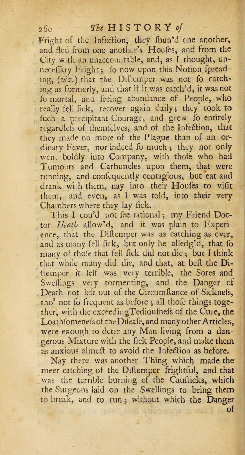 Fright of the Infection, they fhun’d one another, and fled from one another’s Houfes, and from the City with an unaccountable, and, as I thought, un- necefiary Fright, fo now upon this Notion fpread- ihg, (viz.) that the Diflemper was not fo catch¬ ing as formerly, and that if it was catch’d, it was not fo mortal, and feeing abundance of People, who really fell fick, recover again daily * they took to fuch a precipitant Courage, and grew fo entirely regardlefs of themfelves, and of the Infection, that they made no more of the Plague than of an or¬ dinary Fever, nor indeed fo much; they not only went boldly into Company, with thofe who had Tumours and Carbuncles upon them, that were running, and confequently contagious, but eat and drank with them, nay into their Houfes to vific them, and even, as I was told, into their very Chambers where they lay flck. This I cou’d not fee rational; my Friend Doc¬ tor Heath allow’d, and it was plain to Experi¬ ence, that the Diflemper was as catching as ever, and as many fell fick, but only he alledg’d, that fo many of thofe that fell fick did not die ; but I think that while many did die, and that, at beft the Di¬ flemper it ielf was very terrible, the Sores and Swellings very tormenting, and the Danger of Death not left out of the Circumftance of Sieknefs, tho? not fo frequent as before •, all thofe things toge¬ ther, with the exceedingTedioufnefs of the Cure, the Loathfomenefs of the Difeafe, and many other Articles, were enough to deter any Man living from a dan¬ gerous Mixture with the fick People, and make them as anxious almoft to avoid the Infedion as before. Nay there was another Thing which made the meer catching of the Diflemper frightful, and that was the terrible burning of the Cauflicks, which the Surgeons Said on the Swellings to bring them to break, and to run 5 without which the Danger of