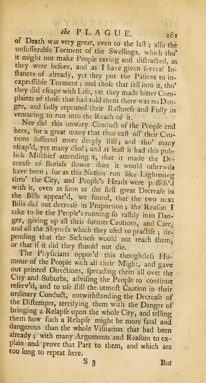 °F rDJat^ .wai, very grear&gt; even to the la ft ; a!fo the unfufferable 1 orment of the Swellings, which tho5 it m,ght not make People raving and diftrafted, as they were before, and as I have given feveral In- ftances of already, yet they put the Patient to in- exprdiible Torment; and thofe that fell into it, tho’ they did efcape with Life, yet they made bitter Coni- p aifit- of thole that had told them there was no Dan¬ ger, and fadly repented their Ralhnefs and Folly in venturing to run into the Reach of it. , Sordid this unwary Conduct of the People end here, for a great many that thus call off their Cau- ttons suffered more deeply ftill • and tho’ many f. ,p.d’7et many died 5 and at lead it had this pub- lick Mifchief attending it, that it made the De¬ cs ea.e 01 Burials flower than it would otherwife have been ; for as this Notion run like Lightening tiiro . the City, and People’s Heads were poffefs’d with it even as foon as the firft great Decreafe in B'n,s appear’d, we found, that the two next Buis did not decreafe in Proportion ; the Reafon I take to be the People’s running fo rafhl-y into Dan- ger, giving up all their former Cautions, and Care and all the Shynefs which they ufed to pradtife ; de¬ pending that the Sicknefs would not reach them, or that if it did they fhould not die. The Phyficians oppos’d this thoughtlefs Hu¬ mour of the People with all their Mighr, and gave out printed Dire&amp;ions, fpreading them all over the ,-tty and Suburbs, advifmg the People to continue referv d, and to ufe ftill the utmoft Caution in their ordinary Conduft, notwithftanding the Decreafe of the Diftemper, terrifying them with the Danger of bringing a Relapfe upon the whole City, and telling them how fuch a Relapfe might be more fatal and dangerous than the whole Vifitacion that had been already •, with many Arguments and Reafons to ex¬ plain and prove that Part to them, and which are coo long to repeat here. s 3 But