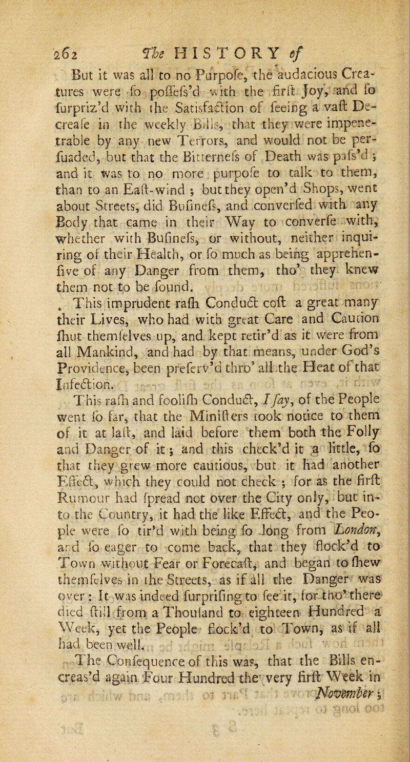 But it was all to no Purpofe, the audacious Crea¬ tures were fo poffefs’d with the fir ft Joy, and io furpriz’d with the Satisfaction of feeing a vaft De~ creafe in the weekly Bills, that they were impene¬ trable by any new Terrors, and would not be per- fuaded, but that the Bitterriefs of Death was pTs’d ^ and it was to no more purpofe to talk to them, than to an Ead-wind ; but they open’d Shops, went about Streets, did Bunnefs, and converged with any Body that came in their Way to converfe with, whether with Bufinefs, or without, neither inqui¬ ring of their Health, or fo much as being apprehen- five of any Danger Dorn them, tho’ they knew them not to be found. 4 This imprudent rafh Condudt coil a great many their Lives, who had with great Care and Caution fhut themlelves up, and kept retir’d as it were from all Mankind, and had by that means, under God’s Providence, been preferv’d thro’ alhthe Heat of that Infedtion. This rafh and foolifh Condudf, I Jay, of the People went i'o far, that the Mini hers took notice to them of it at laft, and laid before them both the Folly and Danger of it; and this check’d it a little, fo that they grew more cautious, but it had another Effedf, which they could not check for as the firfl: Rumour had fpread not over the City only, but in¬ to the Country, it had the like Effedt, and the Peo¬ ple were fo tir’d with being fo dong from London, and fo eager to come back, that they flock’d to Town without Fear or Fore caff, and began tofhew them fed ves in the Streets, as if all the Danger was over : It was indeed furprifing to fee it, for tho’ there died {fill from a Thou land to eighteen Hundred a Week, yet the People flock’d to Town, as if all had been,well. ' v 1 he Confequence of this was, that the Bills en- creas’d again Four Hundred the' very firfl: Week in ' , s ■ November^