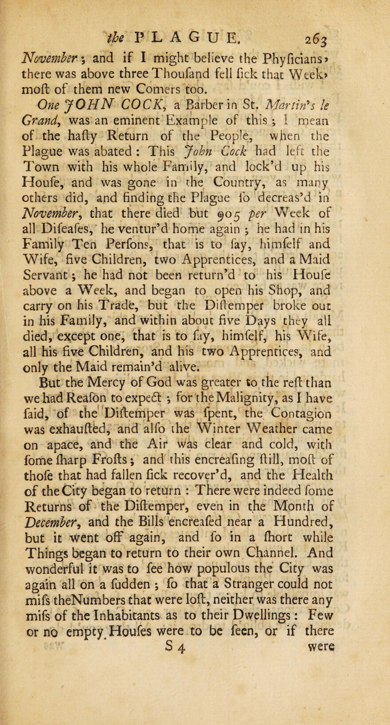 November; and if I might believe the Phyficians* there was above three Thoufand fell Tick that Week* moft of them new Comers too. One JOHN COCK, a Barber in St. Martin's le Grand, was an eminent Example of this; 1 mean of the hafty Return of the People, when the Plague was abated : This John Cock had left the Town with his whole Family, and lock’d up his Houfe, and was gone in the Country, as many others did, and finding the Plague lb decreas’d in November, that there died but ^05 per Week of all Difeafes, he ventur’d home again ; he had in his Family Ten Perfons, that is to fay, himfeif and Wife, five Children, two Apprentices, and a Maid Servant; he had not been return’d to his Houfe above a Week, and began to open his Shop, and carry on his Trade, but the Diftemper broke out in his Family, and within about five Days they all died, except one, that is to fay, himfeif, his Wife, all his five Children, and his two Apprentices, and only the Maid remain’d alive. But the Mercy of God was greater to the reft than we had Reafon toexpedf for the Malignity, as I have faid, of the Diftemper was fpent, the Contagion was exhaufted, and alfo the Winter Weather came on apace, and the Air was clear and cold, with fome fharp Frofts; and this encreafing (till, moft of thofe that had fallen fick recover’d, and the Health of the City began to return : There were indeed fome Returns of the Diftemper, even in the Month of December, and the Bills encreafed near a Hundred, but it went off again, and fo in a fhort while Things began to return to their own Channel. And wonderful it was to fee how populous the City was again all on a fudden ; fo that a Stranger could not mifs theNumbers that were loft, neither was there any mils of the Inhabitants as to their Dwellings: Few or no empty Houfes were to be feen, or if there S 4 were