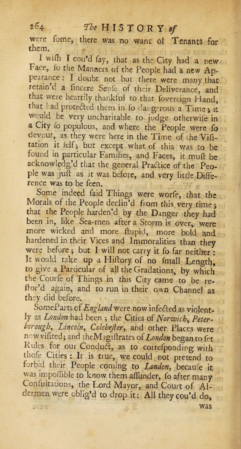 were fame, there was no want of Tenants For them., I wish I con’d lav, that as the City had a new ha?. e5 lo toe Manners of the People had a new Ad- pea ranee : I doubt not but there were many that retain d a fincere Senfe of their Deliverance, and that were heartily thankful to that fovereign Hand, that had protected them in fo dangerous a Time; it would be very uncharitable to judge otherwife in a City lo populous, and where the People were fa devout, as they were here in the Time of the Vifi- tation it felf; but except what of this was to be found in particular Families, and Faces, it muff be acknowledg’d that the general Practice of the Peo¬ ple was juft as it was before, and very little Diffe¬ rence was to be ieen. Some indeed faid Things were worfe, that the Morals of tne People declin’d from this very time , that the People harden’d by the Danger they had been in, like Sea-men after a Storm is over, were more wicked and more ftupid, more bold and hardened in their Vices and Immoralities than they were before ; but I will not carry it fo far neither : It would take up a Hiftory of no fmail Length, to give a Particular of all the Gradations, by which the Courfe of Things in this City came to be re- ftor’d again, and to run in their own Channel as they did before. SomeParts of England were now infedled as violent¬ ly as London had been ; the Cities of Norwich, Peter- borough, Lincoln, Colchefter, and other Places were now vifited; and theMagiftrates of London began to fet Rules for our Conduct, as to correiponding with thofe Cities: It is true, we could not pretend to forbid their People coming to London, becaufe it was impoftible to know them affunder, fo after many CopfultaUQps, the Lord Mayor, and Court of Al¬ dermen were oblig’d to drop it: All theycou’d do, . . was