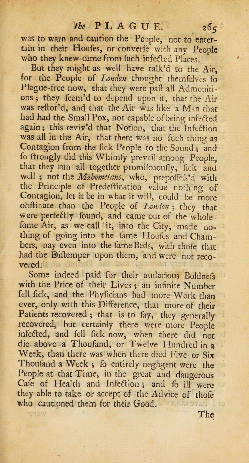 was to warn and caution the People, not to enter¬ tain in their Houfes, or converfe with any People who they knew came from fuch infe&amp;ed Places. But they might as well have talk’d to the Air, for the People of London thought themfelves fo Plague-free now, that they were pad all Admoniti¬ ons ; they feem’d to depend upon it, that the Air was reftor’d, and that the Air was like a Man that had had the Small Pox, not capable of being infe&amp;ed again; this reviv’d that Notion, that the Infection was all in the Air, that there was no fuch thing as Contagion from the Tick People to the Sound ; and fo ftrongly did this Whimfy prevail among People, that they run all together promifcuoufly, fick and well ; not the Mahometans, who, prepoffefs’d with the Principle of Predeftination value nothing of Contagion, let it be in what it will, could be more obflinate than the People of London ; they that were perfectly found, and came out of the whole- fome Air, as we call it, into the City, made no¬ thing of going into the fame Houfes and Cham¬ bers, nay even into the fame Beds, with thofe that had the Diflemper upon them, and were not reco¬ vered. Some indeed paid for their audacious Boldnefs with the Price of their Lives ; an infinite Number fell Tick, and the Phyficians had more Work than ever, only with this Difference, that more of their Patients recovered ; that is to fay, they generally recovered, but certainly there were more People infedted, and fell fick now, when there did not die above a Thoufand, or Twelve Hundred in a Week, than there was when there died Five or Six Thoufand a Week *, fo entirely negligent were the People at that Time, in the great and dangerous Cafe of Health and Infedlion ; and fo ill were they able to take or accept of the Advice of thofe who cautioned them for their Good. The