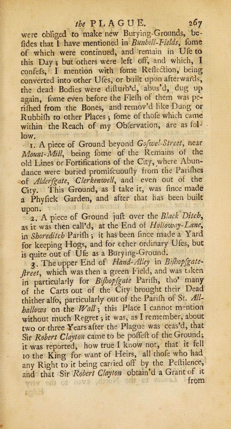 were obliged to make new Burying-Grounds, be- Tides that I have mentioned in Bunhill-Fields, Tome of which were continued, and remain in Life to this Day •, but others were left off, and which, I confefs, I mention with Tome Reflection, being converted into other Ufes, or built upon afterwards, the dead Bodies were difiurb’d, abus’d, dug up again, feme even before the Flefli of them was pe¬ riled from the Bones, and remov’d like Dung or Rubbifh to other Places; fome of thofe which came within the Reach of my Observation, are as fol¬ low. 1. A piece of Ground beyond Gofwel-Street, near Mount-Mill, being fome of the Remains of the old Lines or Fortifications of the City, where Abun¬ dance were buried promifeuoufly from the Panflies of Alderfgate, Clerkenwell, and even out of the City. This Ground, as I take it, was fince made a Phyfick Garden, and after that has been built upon. 11 # 2. A piece of Ground juft over the Black Bitchy as it was then call’d, at the End of Hollow ay-Lane, in Shoreditch Parifli •, it has been fince made a Yard for keeping Hogs, and for other ordinary Ufes, but is quite out of Ufe as a Buryirig-Ground. 3. The upper End of Hand-Alley in Bifhopfgate- Jlreet, which was then a green Field, and was taken in particularly for Bijhopfgate Parifh, tho’ many of the Carts out of the City brought their Dead thither alfo, particularly out of the Parifli of Sr. All¬ hallows on the Wall; this Place I cannot mention without much Regret; it was, as I remember, about two or three Years after the Plague was ceas’d, that Sir Robert Clayton came to be poffefl: of the Ground*, it was reported, how true I know not, that it fell to the King for want of Heirs, all thofe who had any Right to it being carried off by the Pefiilence, and that Sir Robert Clayton obtain’d a Grant of it from