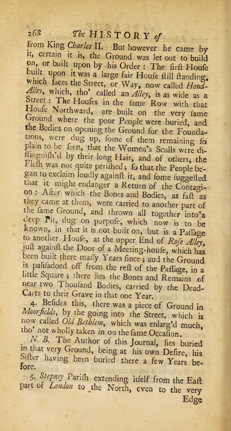 fiom King Charles II, Bur however he came by if, certain it is, the Ground was let out to build on or built upon by his Order : The firft Houfe built upon it was a large fair Houfe flill ftanding, wh.ch faces the Street, or Way, now called Hand- Alley, which, tho’ called an Alley, is as wide as a ticet : The Houfes in the lame Row with that fjouie Northward, are built on the very fame . r°„n w^ere the poor People were buried, and the Bodies on opening the Ground for the Founda¬ tions, weie dug up, iorae of them remaining fo p.am to be feen, that the Women’s Sculls were di- bingmfh d by their long Hair, and of others, the *Jefh was n0£ quite perilhed; fo that the People be¬ gan to exclaim loudly againft it, and fome fuggefled tnat it^ might endanger a Return of the Contao-i- on: Alter which the Bones and Bodies, as fait °as they came at them, were carried to another part of the lame Ground, and thrown all together into*a e,tep Pit, oug on purpofe, which now is to be Known, in that it is not built on, but is a Paffaoe to another Houfe, at the upper End of Rofe Alky juft againft the Door of a Meeting-houfe, which has oeen built there many Years fince ; aud the Ground is palifadoed off from the reft of the Pafiage in a little Square s there lies the Bones and Remains of neai two Thoufand Bodies, carried by the Dead- Carts to their Grave in that one Year. 4- £his, there was a piece of Ground in Moorfields, by the going into the Street, which is iiow cahed Old Bethlem, which was enlarg’d much tho ^not wholly taken in on the fame Occafion. ’ . N' B- Ti^ Author of this Journal, lies buried in that very Ground, being at his own Defire, his Mter having been buried there a few Years be- fore. 5 Stepney Parilh extending itfelf from the Eaft pat t of London to jhe North, even to the very Edge