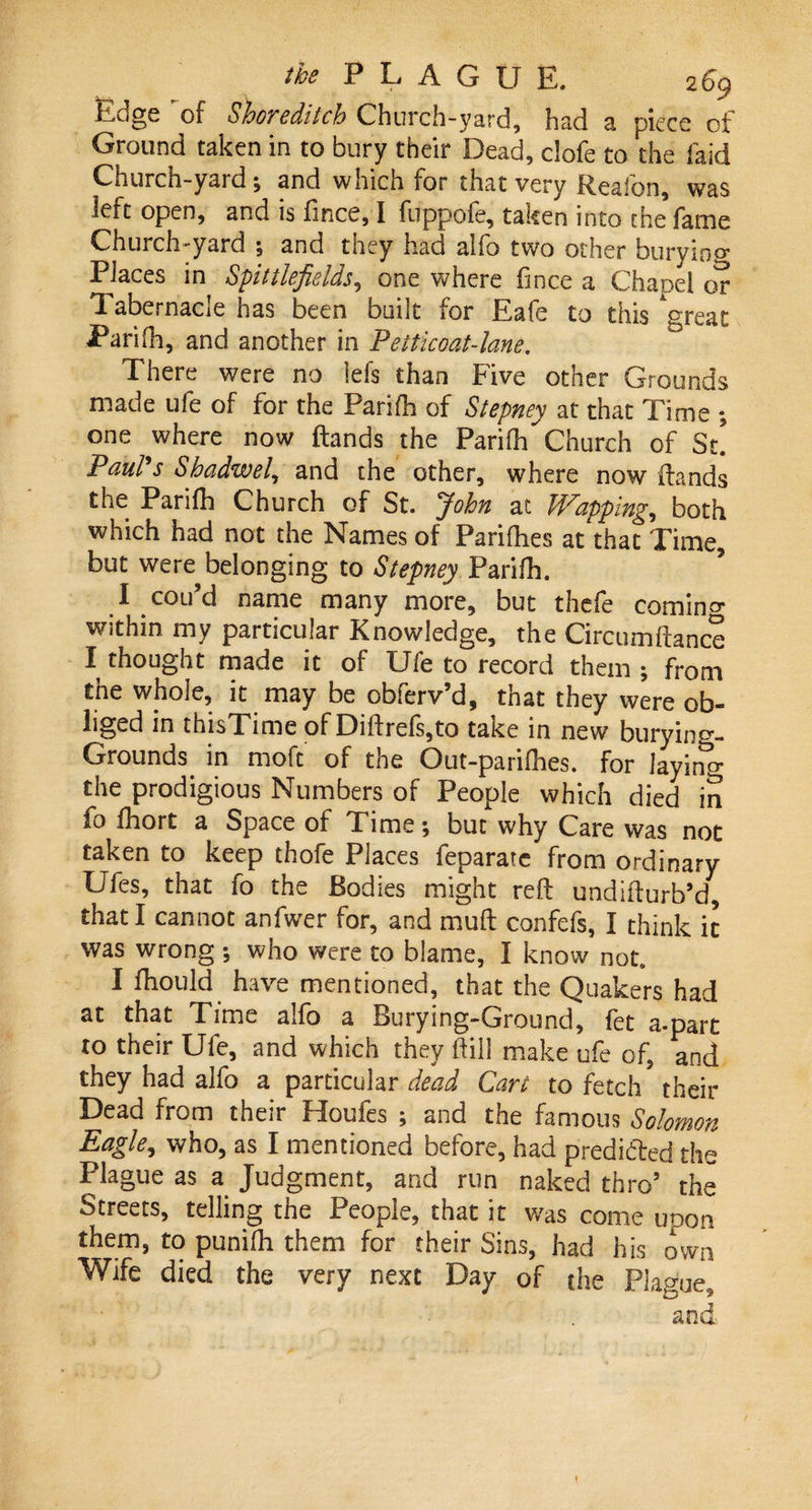 Edge of Shoreditch Church-yard, had a piece of Ground taken in to bury their Dead, clofe to the laid Church-yard; and which for that very R.eaion, was left open, and is fince, I fuppofe, taken into the fame Church-yard ; and they had alfo two other buryino- Places in Spittlefields, one where fince a Chanel or Tabernacle has been built for Eafe to this Agreat Parifh, and another in Petticoat-lane. There were no lefs than Five other Grounds made ufe of for the Parifh of Stepney at that Time *, one where now (lands the Parifh Church of St! Paul s Sbadwel, and the other, where now (lands the Parifh Church of St. John at Wapping, both which had not the Names of Parifhes at that Time, but were belonging to Stepney Parifh. I cou’d name many more, but thefe comin°- within my particular Knowledge, the Circumftanc? I thought made it of Ufe to record them 5 from the whole, it may be obferv’d, that they were ob¬ liged in thisTime of Diftrefs,to take in new burying- Grounds in moft of the Out-panfhes. for laying the prodigious Numbers of People which died in fo fhort a Space of Time; but why Care was not taken to keep thofe Places feparaie from ordinary Ufes, that fo the Bodies might reft undifturb’d, that I cannot anfwer for, and muft confefs, I think ic was wrong ; who were to blame, I know not, I fhould have mentioned, that the Quakers had at that Time alfo a Burying-Ground, let a-part to their Ufe, and which they Hill make ufe of, and they had alfo a particular dead Cart to fetch their Dead from their Houfes ; and the famous Solomon Eagle, who, as I mentioned before, had predicted the Plague as a Judgment, and run naked thro’ the Streets, telling the People, that it was come uoon them, to punifh them for their Sins, had his own Wife died the very next Day of the Plague, and