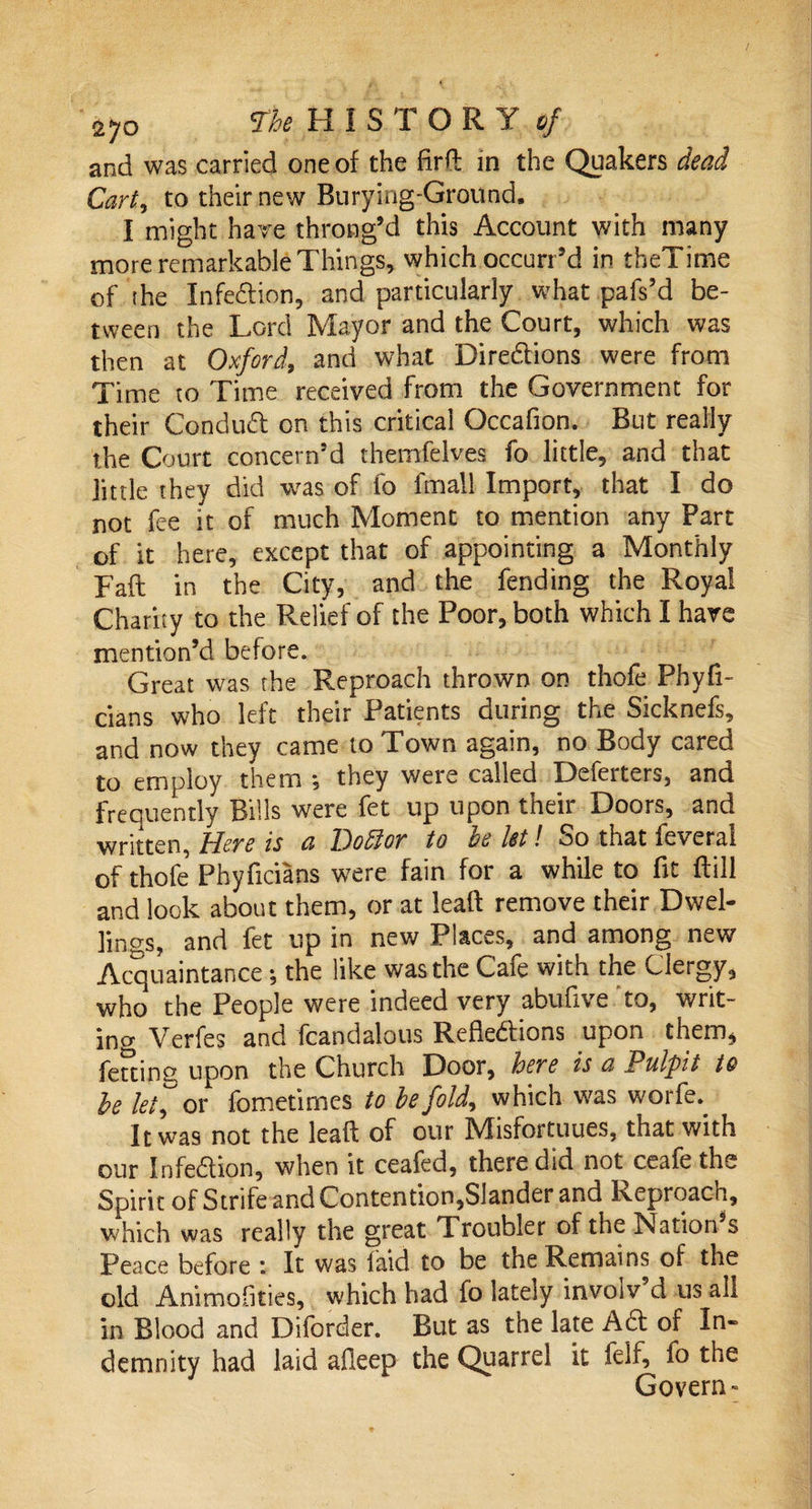 and was carried one of the firft in the Quakers dead Cart, to their new Burying-Ground. I might hare throng’d this Account with many more remarkable Things, which occurr’d in theTime of the Infe&amp;ion, and particularly what pafs’d be¬ tween the Lord Mayor and the Court, which was then at Oxford, and what Directions were from Time to Time received from the Government for their Condudf on this critical Occafion. But really the Court concern’d themfelves fo little, and that little they did was of fo fmall Import, that I do not fee it of much Moment to mention any Part of it here, except that of appointing a Monthly Faft in the City, and the fending the Royal Charity to the Relief of the Poor, both which I have mention’d before. Great was the Reproach thrown on thofe Phyfi- cians who left their Patients during the Sicknefs, and now they came to Town again, no Body cared to employ them •, they were called Deferters, and Frequently Bills were fet up upon their Doors, and written. Here is a Bodlor to be let! So that feveral of thofe Phyficians were fain for a while to fit ftill and look about them, or at leaft remove their Dwel¬ lings, and fet up in new Places, and among new Acquaintance the like was the Cafe with the Clergy, who the People were indeed very abufive to, writ¬ ing Verfes and fcandalous Reflections upon them, feuing upon the Church Door, here is a Pulfit to be let, or fometimes to be fold, which was worfe. It was not the leaft of our Misfortuues, that with our Infection, when it ceafed, there did not ceafe the Spirit of Strife and Contention,Slander and Reproach, which was really the great I roubler of the Nation s Peace before : It was laid to be the Remains of the old Animofities, which had fo lately involv’d us all in Blood and Diforder. But as the late A ft of In¬ demnity had laid afleep the Quarrel it feif, fo the Govern-