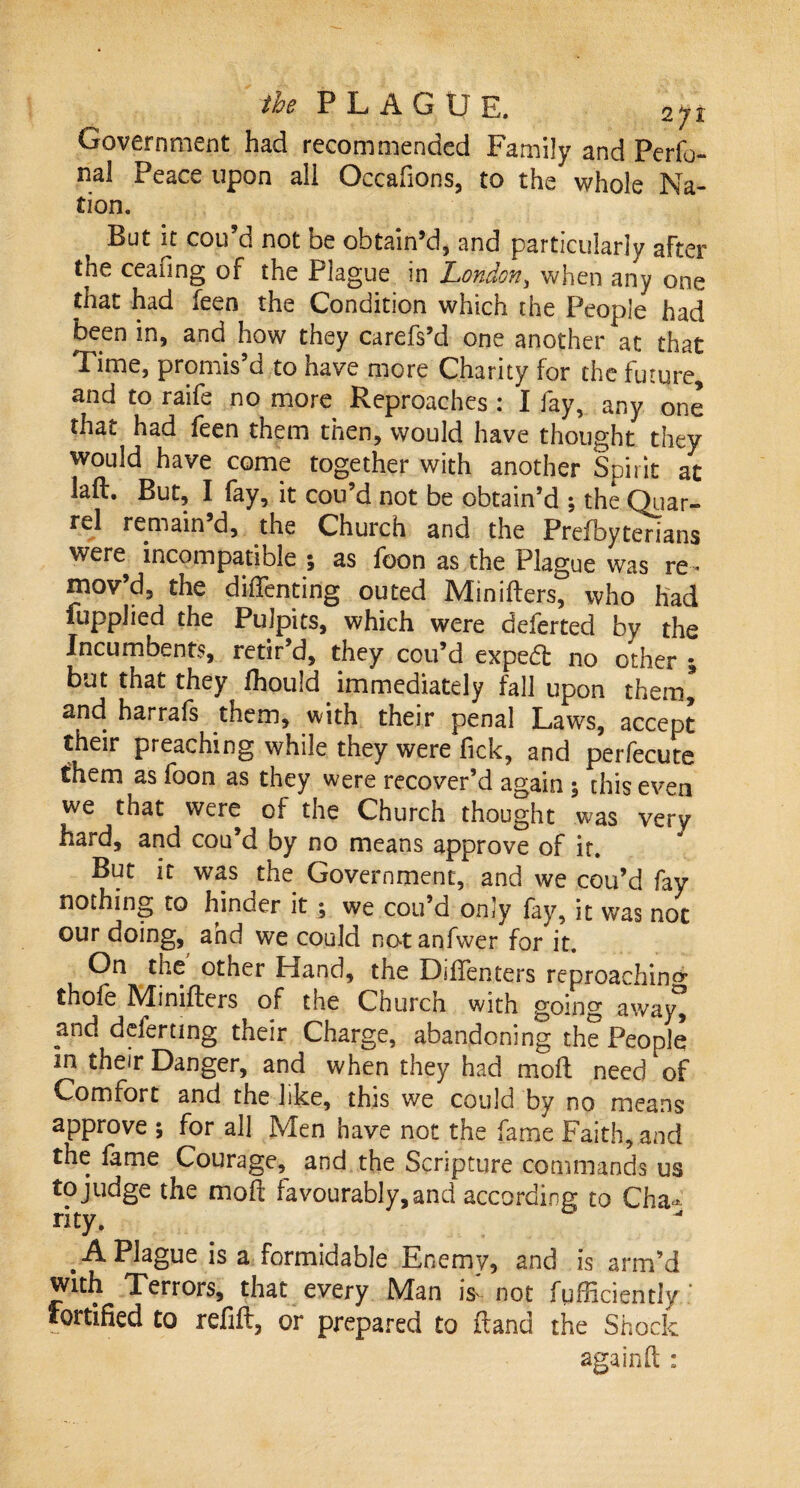 Government had recommended Family and Perso¬ nal Peace upon all Occafions, to the whole Na¬ tion. But it cou’d not be obtain’d, and particularly after the ceafing of the Plague in London, when any one that had Seen the Condition which the People had been in, and how they carefs’d one another at that Time, promis’d to have more Charity for the future, and to raife no more Reproaches : I fay, any one that had Seen them then, would have thought they would have come together with another Spirit at laft. But, I fay, it cou’d not be obtain’d ; the Quar¬ rel remain d, the Church and the Prefbyterians were incompatible ; as foon as the Plague was re¬ mov’d, the diffcnting outed Minifters, who had Supplied the Pulpits, which were deferted by the Incumbents, retir’d, they cou’d exped: no other % but that they fhould. immediately fall upon them, and harrafs them, with their penal Laws, accept their preaching while they were Tick, and perfecute them as foon as they were recover’d again $ this even we that were of the Church thought was very hard, and cou’d by no means approve of ir. But it was the Government, and we cou’d fay nothing to hinder it ; we cou’d only fay, it was not our doing, and we could not anfvver for it. On the other Hand, the Diftenters reproaching* thofe Minifters of the Church with going away^ and deferring their Charge, abandoning the People in their Danger, and when they had moft need of Comfort and the like, this we could by no means approve \ for all Men have not the fame Faith, and the fame Courage,^ and the Scripture commands us to judge the moft favourably, and according to Cha¬ rity. . A Plague is a formidable Enemy, and is arm’d with Terrors, that every Man is' not fufficiendy ‘ fortified to refill, or prepared to ftand the Shock again ft :