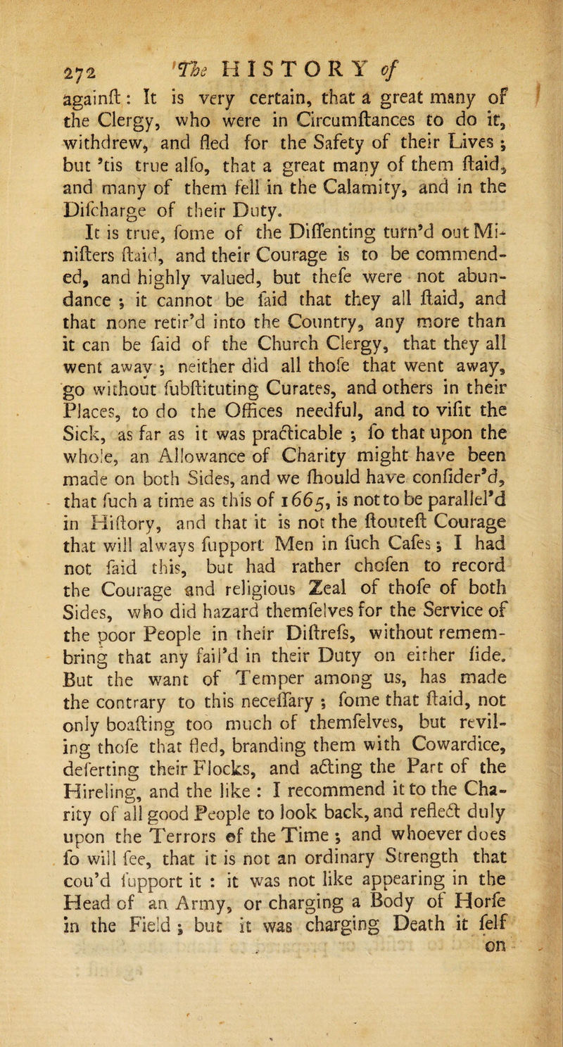 againfl: It is very certain, that a great many of the Clergy, who were in Circum fiances to do it, withdrew, and fled for the Safety of their Lives ; but 5tis true alfo, that a great many of them (laid, and many of them fell in the Calamity, and in the Difcharge of their Duty. It is true, fome of the Diffenting turn’d out Mi- niflers (laid, and their Courage is to be commend¬ ed, and highly valued, but thefe were not abun¬ dance *, it cannot be laid that they all flaid, and that none retir’d into the Country, any more than it can be faid of the Church Clergy, that they all went away *, neither did all thofe that went away, go without fubflituting Curates, and others in their Places, to do the Offices needful, and to vifit the Sick, as far as it was practicable ; fo that upon the whole, an Allowance of Charity might have been made on both Sides, and we fhouid have confider’d, that fuch a time as this of 1665, is not to be parallels in Hiftory, and that it is not the flouteff Courage that will always fupport Men in fuch Cafes y I had not faid this, but had rather chofen to record the Courage and religious Zeal of thofe of both Sides, who did hazard themfelves for the Service of the poor People in their Diflrefs, without remem- bring that any faiPd in their Duty on either fide. But the want of Temper among us, has made the contrary to this neceffary ; fome that flaid, not only boafling too much of themfelves, but revil¬ ing thofe that fled, branding them with Cowardice, deferting their Flocks, and adting the Part of the Hireling, and the like : I recommend it to the Cha¬ rity of all good People to look back, and refledt duly upon the Terrors ©f the Time y and whoever does fo will fee, that it is not an ordinary Strength that cou’d fupport it : it was not like appearing in the Head of an Army, or charging a Body of Horfe in the Field ; but it was charging Death it (elf on