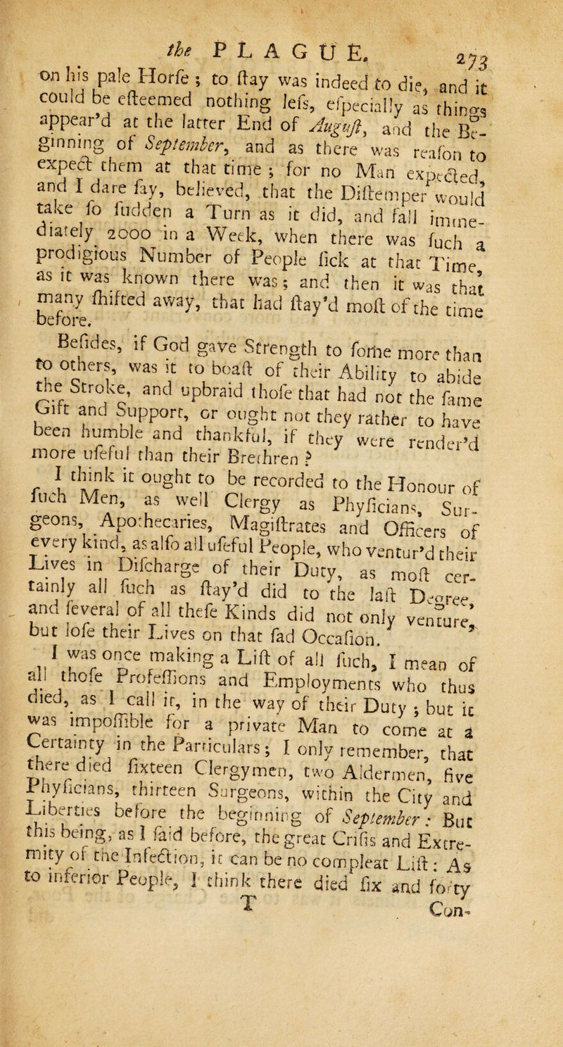 on his pale Ilorfe ; to flay was indeed to die, and it could be efteemed nothing left, efpecially as rhino-, appear’d at the latter End of Auguft, and the B° ginning of September, and as there was reafon to expect them at that time ; for no Man expelled and I dare fay, believed, that the Diftemper would take fo hidden a Turn as it did, and fall imme¬ diately 2000 in a Week, when there was fuch a prodigious Number of People lick at that Time as it was known there was; and then it was th4 many fhifted away, that had flay'd moftofthe time before. Befides, if God gave Strength to feme more than to others, was it to boaft of their Ability to abide tne Stroke, and upbraid thofe that had not the fame Gift anu Support, or ought not they rather to have been humble and thankful, if they were render’d more ufeful than their Breihren &gt; I think it ought to be recorded to the Honour of fuch Men, as well Clergy as Phyflcians, Sur- geons. Apothecaries, Magiflrates and Officers of every kind, as alfo ail ufeful People, who ventur’d their Lives in Difcharge of their Duty, as moft cer¬ tainly ah fuch as flay’d did to the laid Decree and feveral of all theft Kinds did not only ventur^ but iofe their Lives on that fad Occafion l was once making a Lift of a!] fuch, I mean of an tho.e Profeffions and Employments who thus cued, as l call it, in the way of their Duty • bu&gt;- ic was lmpoffible for a private Man to come at 3 Certainty in the Particulars; I only remember, that tnere died fixteen Clergymen, two Aldermen, five Phylicians, thirteen Surgeons, within the City and Liberties belore the beginning of September: But this being, as I faid before, the great Cnfis and Extre¬ mity of the Infeftion, it can be no com pleat Lift: As to inferior People, ] think there died fix and forty Con.