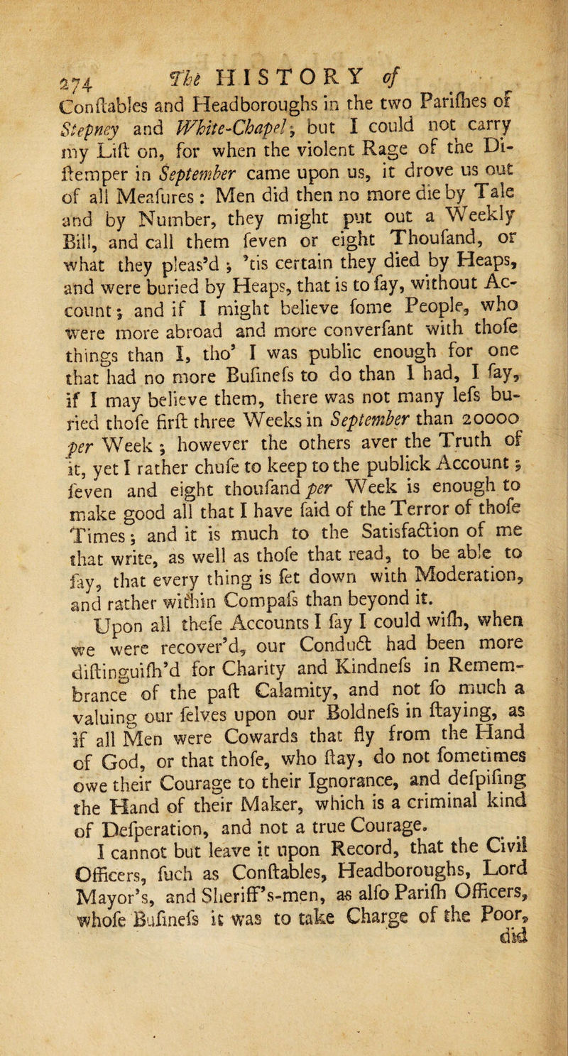 Conftables and Head boroughs in the two Parifties or Stepney and White-Chapel, but I could not carry my Lift on, for when the violent Rage of tne Di- ftemper in September came upon us, it drove us out of all Meafures : Men did then no more die by Tale and by Number, they might put out a Weekly Bill, and call them feven or eight Thoufand, or what they pleas’d j kis certain they died by Heaps, and were buried by Heaps, that is to fay, without Ac¬ count* and if I might believe fome People, who Were more abroad and more converfant with thole things than I, tho5 I was public enough for one that had no more Buftnefs to do than 1 had, I fay, if I may believe them, there was not many lefs bu¬ ried thofe firft three Weeks in September than 20000 per Week *, however the others aver the Truth of it, yet I rather chufe to keep to the publick Account %, feven and eight thoufand per Week is enough to make good all that I have laid of the Terror of thofe Times; and it is much to the Satisfaftion of me that write, as well as thofe that read, to be able to fay, that every thing is fet down with Moderation, and rather wifhin Compafs than beyond it. . Upon all thefe Accounts I fay I could wifh, when we were recover'd, our Condudt had been more diftinguiflPd for Charity and Kindnefs in Remem¬ brance of the pa ft Calamity, and not lo much a valuing our feives upon our Boldnefs in ftaying, as if all Men were Cowards that fly from the Hand of God, or that thofe, who flay, do not fometimes owe their Courage to their Ignorance, and defpiftng the Hand of their Maker, which is a criminal kind of Defperation, and not a true Courage. I cannot but leave it upon Record, that the Civil Officers, fuch as Conftables, Headboroughs, Lord Mayor's, and SherifPs-men, as alfo Parifb Officers, whofe Buftnefs it was to take Charge of the Poor, did