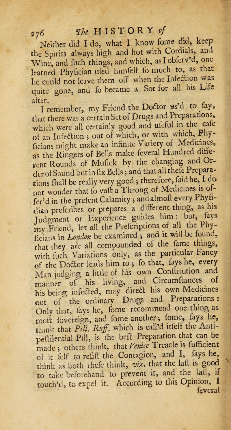 Neither did I do, what 1 know forne did, ke^p the Spirits always high and hot with Cordials, and Wine, and fuch things, and which, aslobferv’d, one learned Phyfician ufed himfelf fo much to, as that he could not leave them off when the Inteftion was quite gone, and fo became a Sot for all his Lire ^fter I remember, my friend the Do£lor ws u to fay, that there was a certain Set of Drugs and Preparations, which were all certainly good and ufefui in the cale of an Infection ; out of which, or with which, Phy- ficians might make an infinite Variety of Medicines, as the Ringers of Bells make feveral Hundred diffe¬ rent Rounds of Mufick by the changing and Or¬ der of Sound but in fix Bells •, and that all thefe Prepara¬ tions fhall be really very good ; therefore, faid he, I do not wonder that lo vaft a 1 hrong of Medicines is of¬ fer’d in the prefent Calamity •, and almoft every Phyfi- dian prefcribes or prepares a different thing, as his Judgment or Experience guides him: but, fays my Friend, let ail the Prefcriptions ot all the Phy~ ficians in London be examined *, and it wid be found, that they are ail compounded of the fame things, with fuch Variations only, as the particular Fancy of the Dodor leads him to fo that, fays he, every Man iudmne a little of his own Conflitution and m a liner °of his living, and Circumftances of his being infeded, may dired his own Medicines out of the ordinary Drugs and Preparations: Only that, fays he, fome recommend one thing as moil fovereign, and fome another •, fome, fays he, think that Pill. Ruff* which is call d itfeif the Anti- pefiilential Pill, is the belt Preparation that can be made *, others think, that Pence Treacle is fuffkient of it felf to refift the Contagion, and I, fays he, think as both shefe think, viz, that the la ft is good to take beforehand to prevent it, and the. la ft, if touch’d, to expel it. According to this Opinion, I feveral