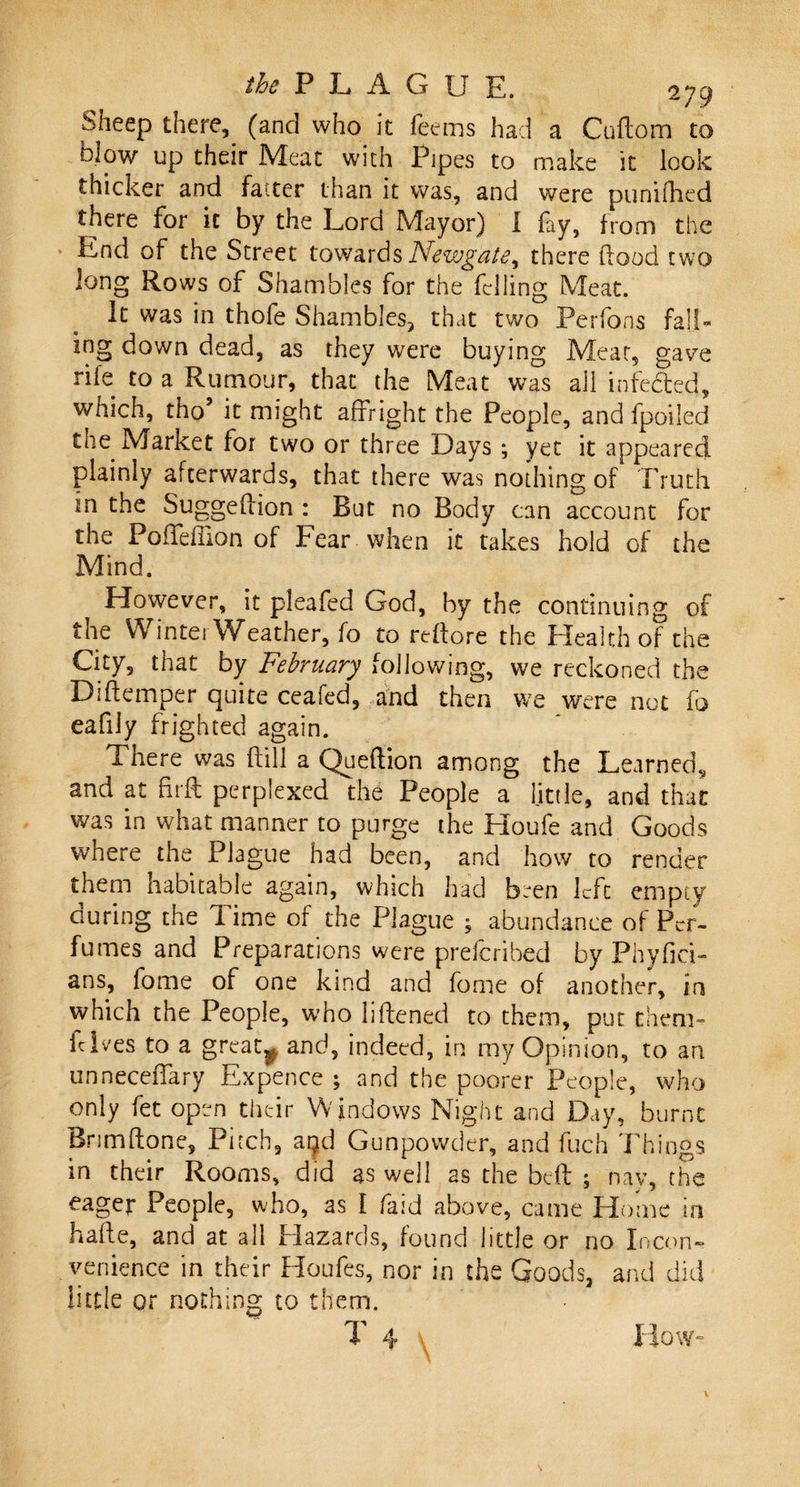 Sheep there, (and who it feems had a Cuftom to blow up their Meat with Pipes to make it look thicker and fatter than it was, and were punifhed there for it by the Lord Mayor) I fay, from the End of the Street towards Newgate^ there flood two long Rows of Shambles for the felling Meat. It was in thofe Shambles, that two Perfons fall¬ ing down dead, as they were buying Meat, gave rife to a Rumour, that the Meat was ail infeded, which, tho’ it might affright the People, and fpoiled the Market for two or three Days ; yet it appeared plainly afterwards, that there was nothing of Truth in the Suggeflion : But no Body can account for the PofTeffion of Fear when it takes hold of the Mind. However, it pleafed God, by the continuing of the Winter Weather, fo to reflore the Health of the City, that by February following, we reckoned the Diftemper quite ceafed, and then we were not fo cafiJy frighted again. There was kill a Quekion among the Learned, and at firft perplexed the People a little, and that was in what manner to purge the Houfe and Goods where the Plague had been, and how to render them nabitable again, which had been left empty auring the lime of the Plague ; abundance of Per¬ fumes and Preparations were preferibed by Phyfici- ans, fome of one kind and fome of another, in which the People, who likened to them, put them- fclv-es to a grcatf. and, indeed, in my Opinion, to an unneceffary Expence ; and the poorer People, who only fet open their W indows Night and Day, burnt Brimkone, Pitch, ar^d Gunpowder, and fuch Things in their Rooms, did as well as the beft ; nay, the eager People, who, as I faid above, came Home in hake, and at all Hazards, found little or no Incon¬ venience in their Houfes, nor in the Goods, and did little or nothing to them. T 4 How-