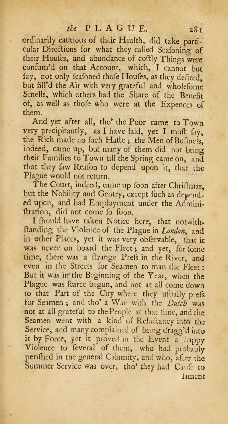 ordinarily cautious of their Health, did take parti¬ cular Directions for what they called Seafoning of their Houfes, and abundance of coftly Things were conium’d on that Account, which, I cannot but fay, not only feafoned thofe Houfes, as they defired, but hll’d the Air with very grateful and wholefome Smells, which others had the Share of the Benefit of, as well as thofe who were at the Expences of them. And yet after all, tho’ the Poor came to Town very precipitantly, as I have faid, yet I muft fay, the Rich made no fuch Halle ; the Men of Bufmels, indeed, came up, but many of them did not bring their Families to Town till the Spring came on, and that they faw Reafon to depend upon it, that the Plague would not return. The Court, indeed, came up foon after Chrillmas, but the Nobility and Gentry, except fuch as depend¬ ed upon, and had Employment under the Admini- flration, did not come fo foon. I fnould have taken Notice here, that notwith- {landing the Violence of the Plague in London, and in other Places, yet it was very obfervable, that it was never on board the Fleet; and yet, for fome time, there was a flrangc Prefs in the River, and even in the Streets for Seamen to man the Fleet: But it was in'the Beginning of the Year, when the Plague was fcarce begun, and not at all come down to that Part of the City where they ufually prefs for Seamen ; and tho’ a War with the Butch was not at all grateful to the People at that time, and the Seamen went with a kind of Relu&amp;ancy into the Service, and many complained of being dragg’d into it by Force, yet it proved in the Event a happy Violence to feveral of them, who had probably periiFed in tne general Calamity, and who, after the Summer Service was over, tho’ they had Caufe to iament