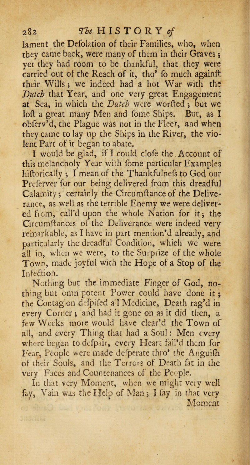 lament the Defolation of their Families, who, when they came back, were many of them in their Graves $ yet they had room to be thankful, that they were carried out of the Reach of it, tho’ fo much againft their Wills; we indeed had a hot War with the Dutch that Year, and one very great Engagement at Sea, in which the Dutch were worded *, but we loft a great many Men and fome Ships. But, as I obferv’d, the Plague was not in the Fleer, and when they came to lay up the Ships in the River, the vio¬ lent Parc of it began to abate. I would be glad, if I could clofe the Account of this melancholy Year with fome particular Examples hiftorically *, I mean of the Thankfulnefs to God our Prcferver for our being delivered from this dreadful Calamity*, certainly the Circumftance of the Delive¬ rance, as well as the terrible Enemy we were deliver¬ ed from, call’d upon the whole Nation for it* the Circumftances of the Deliverance were indeed very remarkable, as I have in part mention’d already, and particularly the dreadful Condition, which we were all in, when we were, to the Surprize of the whole Town, made joyful with the Hope of a Stop of the Infection. Nothing but the immediate Finger of God, no¬ thing but omnipotent Power could have done it y the Contagion defpifed a I Medicine, Death rag’d in every Corner; and had it gone on as it did then, a few Weeks more would have clear’d the Town of all, and every Thing that had a Soul: Men every where began to defpair, every Heart fail’d them for Fear, People were made defperate thro’ the Anguifh of their Souls, and the Terrors of Death fat in the very Faces and Countenances of the People. In that very Moment, when we might very well fay. Vain was the Help of Man; I fay in that very Moment