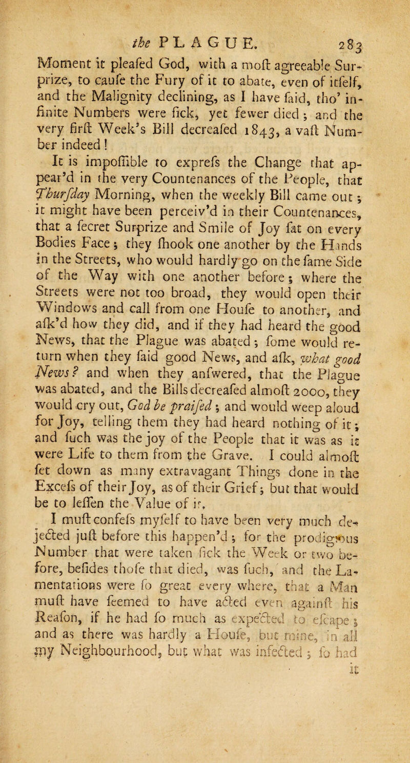 Moment it pleafed God, with a molt agreeable Sur¬ prize, to caufe the Fury of it to abate, even of icfelf, and the Malignity declining, as I have faid, tho’ in¬ finite Numbers were Tick, vet fewer died ; and the very firft Week’s Bill decreafed 1843, a vaft Num¬ ber indeed! It is impofiible to exprefs the Change that ap¬ pear’d in the very Countenances of the People, that ^burfday Morning, v/hen the weekly Bill came out; it might have been perceiv’d in their Countenances, that a fecret Surprize and Smile of Joy fat on every Bodies Face ; they fhook one another by the Hands in the Streets, who would hardly go on the fame Side of the Way with one another before; where the Streets were not too broad, they would open their Windows and call from one Houfe to another, and afk’d how they did, and if they had heard the good News, that the Plague was abated *, fome would re¬ turn when they faid good News, and afk, what good News? and when they anfwered, that the Plague was abated, and the Bills decreafed almoft 2000, they would cry out, God he praifed; and would weep aloud for Joy, telling them they had heard nothing of it; and fuch was the joy of the People that it was as it were Life to them from the Grave. I could almofl: fet down as many extravagant Things done in the Excefsof their Joy, as of their Grief; but that would be to leften the Value of ir. I muftconfefs myfelf to have been very much de-» jebled juft before this happen’d ; for the prodig!*ous Number that were taken Tick the Week or two be¬ fore, befides thofe that died, was fuch, and the La¬ mentations were fo great every where, that a Man muft have feemed to have abled even again ft his Reafon, if he had fo much as expected to elcaoe ; and as there was hardly a Houfe, but mine. In all nvf Neighbourhood, but what was infe&amp;ed ; fo had it