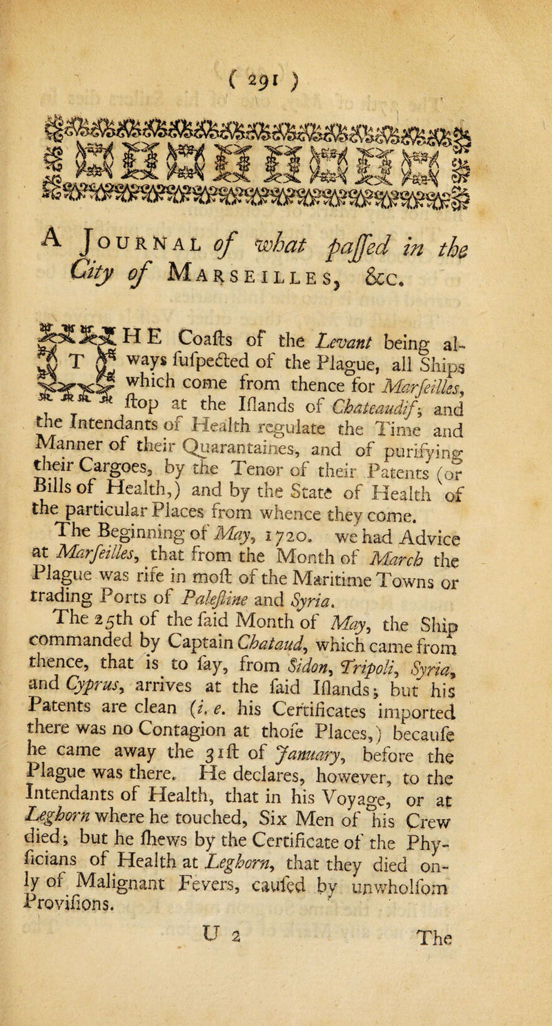 / ( 2&lt;?I ) A Journal of what pajfed in the City of M arseilles, &amp;c. H T H E Coafts of the Levant being al¬ ways fufpefted of the Plague, all Ships which come from thence for Marfeilles, ftop at the Iflands of Chateaudif-, and the Intendants of Health regulate the Time and Manner of their Quaran tames, and of purifying * Tangoes, by tfte Tenor of their Patents (or Bills of Health,) and by the State of Health of the particular Places from whence they come. The Beginning of May, 1720. we had Advice at Marfeilles, that from the Month of March the Plague was rife in mod of the Maritime Towns or trading Ports of PaleJUne and Syria, The 25th of the faid Month of May, the Ship commanded by Captain Qhataud, which came from thence, that is to lay, from Sidon, Lripoli, Syria, and Cyprus, arrives at the faid Iflands} but his Patents are clean (i. e. his Certificates imported there was no Contagion at thofe Places,) becaufe he came away the 31ft of January, before the Plague was there. He declares, however, to the Intendants of Health, that in his Voyage, or at Leghorn where he touched, Six Men of 'his Crew died j but he Ihews by the Certificate of the Phy- ficians of Health at Leghorn, that they died on¬ ly of Malignant Fevers, caufed by unwholfom Provifions. U 2 The