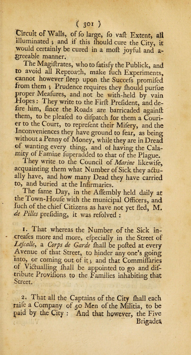 Circuit of Walls, of fo large, fo vaft Extent, all illuminated ; and if this lhould cure the City, it would certainly be cured in a moft joyful and a- greeabJe manner. The Magiftrates, who to fatisfy the Publick, and to avoid all Reproach, make fuch Experiments, cannot however ileep upon the Succefs promifed from them ; Prudence requires they fhould purfue proper Meafures, and not be with-held by vain Pi opes: They write to the Firfl Prehdent, and de¬ fire him, fince the Roads are barricaded againft them, to be pleafed to dilpatch for them a Couri¬ er to the Court, to reprefent their Mifery, and the Inconveniences they have ground to fear, as being without a Penny of Money, while they are in Dread of wanting every thing, and of having the Cala¬ mity of Famine fuperadded to that of the Plague. They write to the Council of Marine likewife, acquainting them what Number of Sick they adtu- ally have, and how many Dead they have carried to, and buried at the Infirmaries. The fame Day, in the Aflembly held daily at the Town-Houfe with the municipal Officers, and fuch of the chief Citizens as have not yet fled, M. de Pilles prefiding, it was refolved : 1. That whereas the Number of the Sick in- creafes more and more, efpecially in the Street of Lefcalle, a Corps de Garde ffiall be polled at every Avenue of that Street, to hinder any one’s going into, or coming out of it; and that Commiffaries of Victualling ffiall be appointed to go and dis¬ tribute Provifions to the Families inhabiting that Street. 2. That all the Captains of the City ffiall each raife a Company of 50 Men of the Militia, to be paid by the City : And that however, the Five Brigades