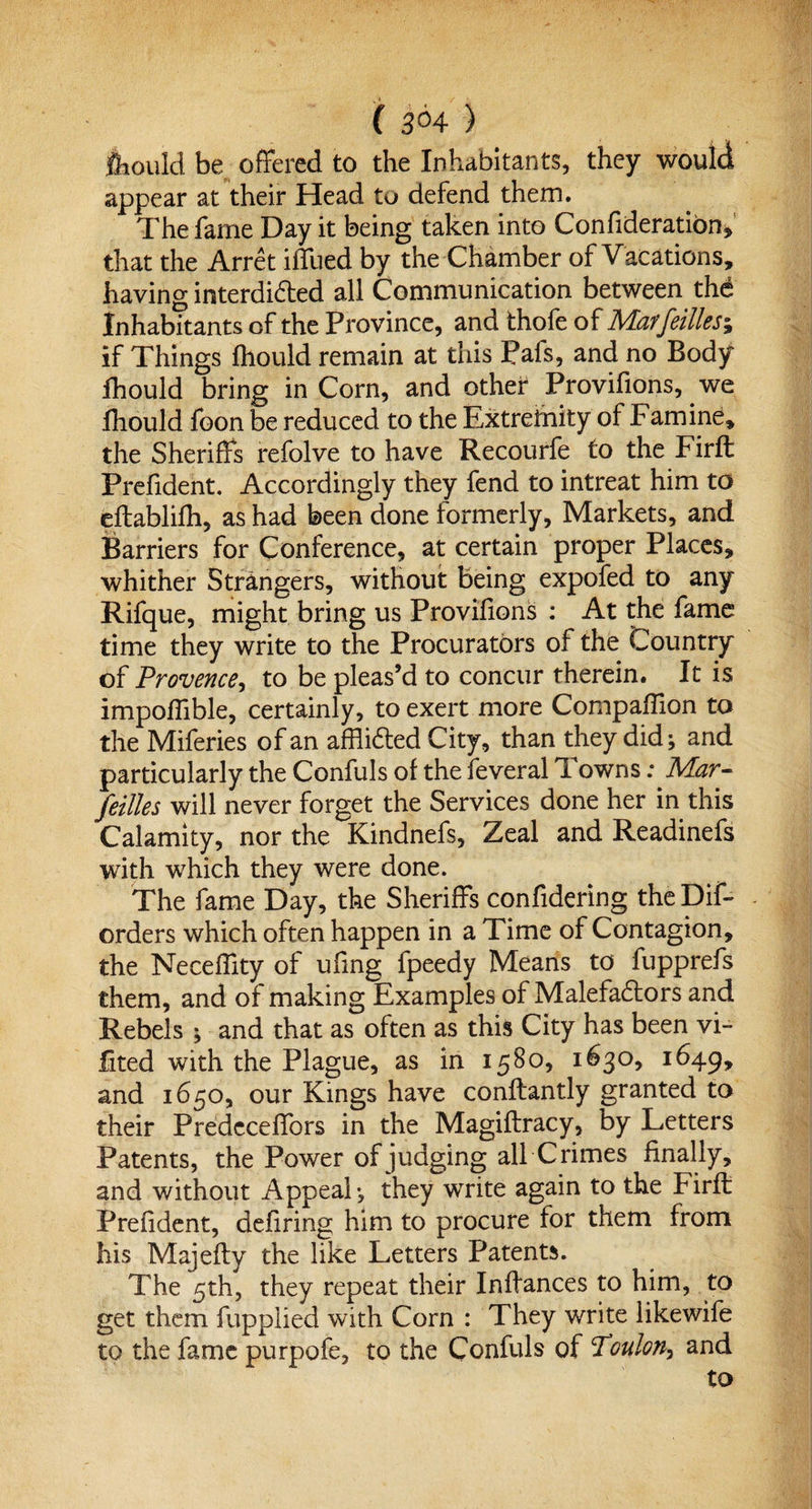 ( 3°4 ) fiiould be offered to the Inhabitants, they would appear at their Head to defend them. The fame Day it being taken into Confideration, that the Arret ilTued by the Chamber of Vacations, having interdicted all Communication between thd Inhabitants of the Province, and thofe of Mar fellies; if Things fhould remain at this Pafs, and no Body fhould bring in Corn, and other Provifions, we fhould foon be reduced to the Extremity of Famine, the Sheriffs refolve to have Recourfe to the Firffc Prefident. Accordingly they fend to intreat him to eftablifh, as had been done formerly, Markets, and Barriers for Conference, at certain proper Places, whither Strangers, without being expofed to any Rifque, might bring us Provifions : At the fame time they write to the Procurators of the Country of Provence, to be pleas’d to concur therein. It is impoffible, certainly, to exert more Companion to the Miferies of an afflicted City, than they did; and particularly the Confuls of the feveral Towns; Mar- feilles will never forget the Services done her in this Calamity, nor the Kindnefs, Zeal and Readinefs with which they were done. The fame Day, the Sheriffs confidering the Dif- orders which often happen in a Time of Contagion, the Neceffity of uiing fpeedy Means to fupprefs them, and of making Examples of Malefactors and Rebels ; and that as often as this City has been vi- fited with the Plague, as in 1580, 1630, 1649, and 1650, our Kings have conftantly granted to their Predcceffors in the Magiftracy, by Letters Patents, the Power of judging all Crimes finally, and without Appeal; they write again to the Firft Prefident, defiring him to procure for them from his Majefty the like Letters Patents. The 5th, they repeat their Inffances to him, to get them fupplied with Corn : They write likewife to the fame purpofe, to the Confuls of Toulon, and to