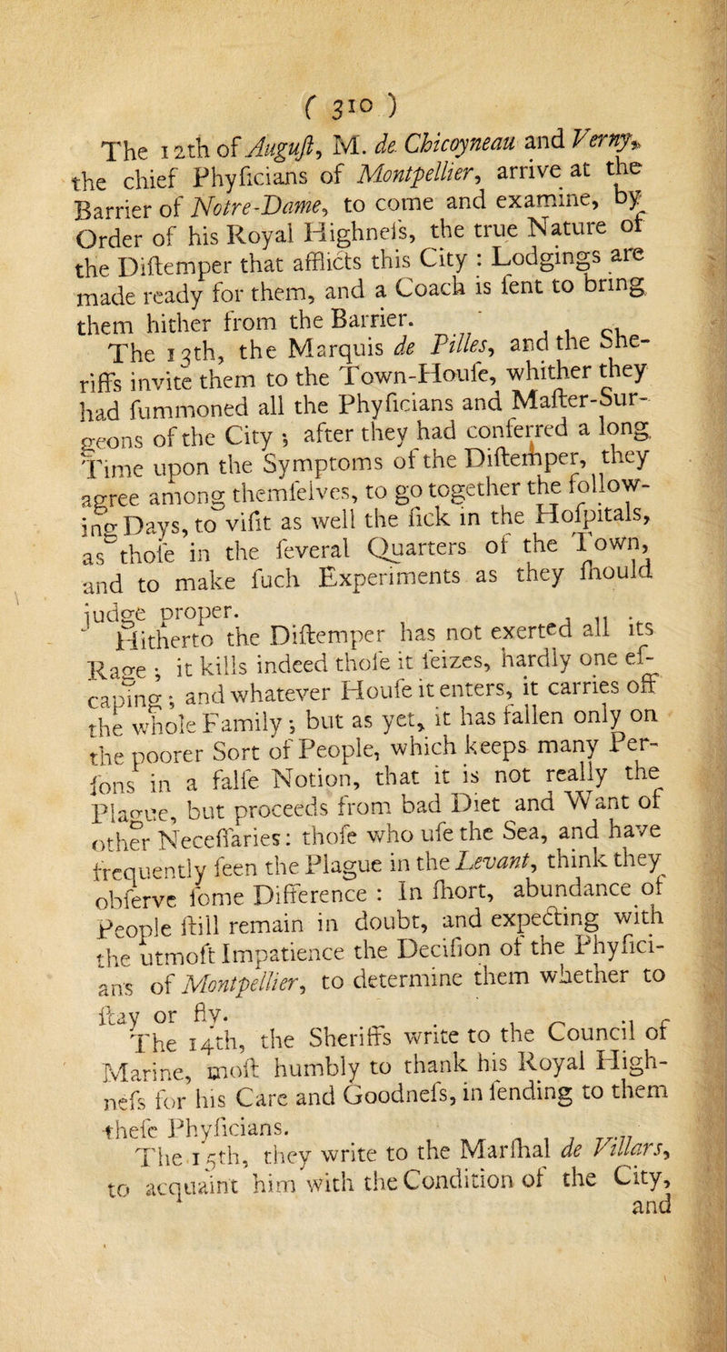 The 12th of Auguft, M. de Chicoyneau. and Verny,, the chief Phyficians of Montpellier, arrive at the Barrier of Notre-Dame, to come and examine, by Order of his Royal Highnefs, the true Nature of the Diftemper that afflicts this City : Lodgings are made ready for them, and a Coach is fent to bring them hither from the Barrier. ' The 13th, the Marquis de Pilles, and the she¬ riffs invite them to the Town-Houfe, whither they had fummoned all the Phyficians and Mafter-Sur- aeons of the City ; after they had conferred a long. Time upon the Symptoms of the Diftemper, they agree among themfeives, to go together the follow- ins Days, to vifit as well the lick in the Hofpitals, as thoie in the feveral Quarters ot the * oW1b and to make fuch Experiments as they fhould ludge proper. Hitherto the Diftemper has not exerted all its Rao-e • it kills indeed thole it femes, hardly one eft cainner. and whatever Houfe it enters, it carries off the whole Family 5 but as yet, it has fallen only on the poorer Sort of People, which keeps many Per- fons in a falfe Notion, that it is not really the plague, but proceeds from bad Diet and Vv ant of other Neceffaries: thofe who ufethe Sea, and have frequently feen the Plague in the Levant, think they obferve lbme Difference : In fhort, abundance of People ftill remain in doubt, and expedhng with the utmoft Impatience the Decifion ot the Phyfici¬ ans of Montpellier, to determine them whether to flay or fly. . , _ .. c The 14th, the Sheriffs write to the Council ot Marine, 010ft humbly to thank his Royal High- nefs for his Care and Goodnefs, in lending to them -thefe Phyficians. The 15th, they write to the Marfhal de Vtllars, to acquaint him with the Condition of the City, ‘ and