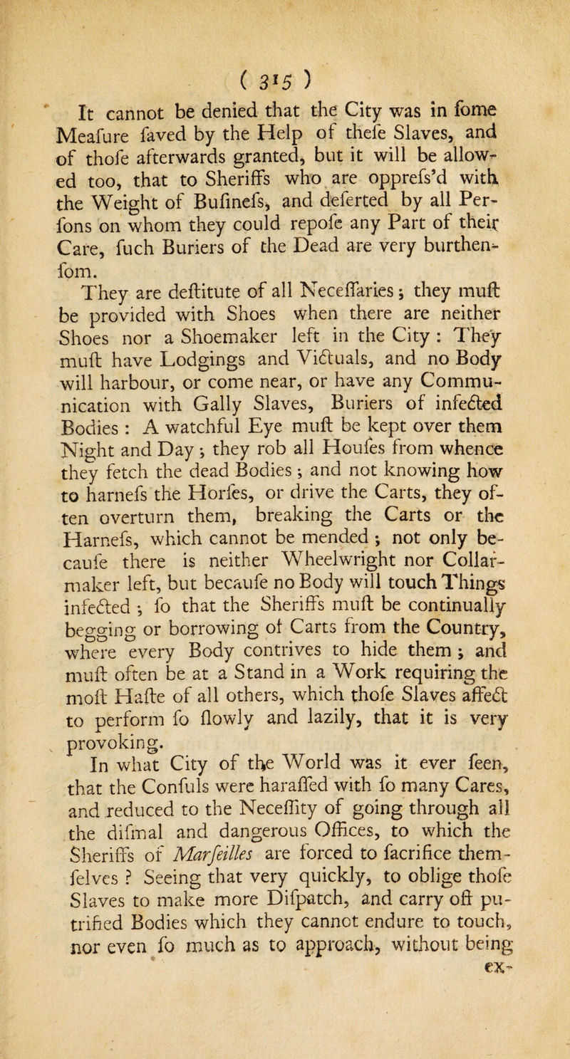 ( 3*5 ) It cannot be denied that the City was in feme Meafure faved by the Help of thefe Slaves, and of thofe afterwards granted, but it will be allow¬ ed too, that to Sheriffs who are opprefs’d with the Weight of Bufinefs, and deferted by all Per- fons on whom they could repofe any Part of their Care, fuch Buriers of the Dead are very burthen- fom. They are deftitute of all Neceffaries; they muft be provided with Shoes when there are neither Shoes nor a Shoemaker left in the City : They muft have Lodgings and Victuals, and no Body will harbour, or come near, or have any Commu¬ nication with Gaily Slaves, Buriers of infected Bodies : A watchful Eye muft be kept over them Night and Day; they rob all Houles from whence they fetch the dead Bodies *, and not knowing how to harnefs the Horfes, or drive the Carts, they of¬ ten overturn them, breaking the Carts or the Harnefs, which cannot be mended ; not only be¬ cause there is neither Wheelwright nor Collar- maker left, but becaufe no Body will touch Things infedted •, fo that the Sheriffs muft be continually begging or borrowing oi Carts from the Country, where every Body contrives to hide them ; and muft often be at a Stand in a Work requiring the moil Hafte of all others, which thofe Slaves aftedt to perform fo {lowly and lazily, that it is very provoking. In what City of the World was it ever feen, that the Confuls wTere haraffed with fo many Cares, and reduced to the Neceftity of going through all the difmal and dangerous Offices, to which the Sheriffs of Mar fellies are forced to facrifice them- felves ? Seeing that very quickly, to oblige thofe Slaves to make more Difpatch, and carry oft pu- trifted Bodies which they cannot endure to touch, nor even fo much as to approach, without being